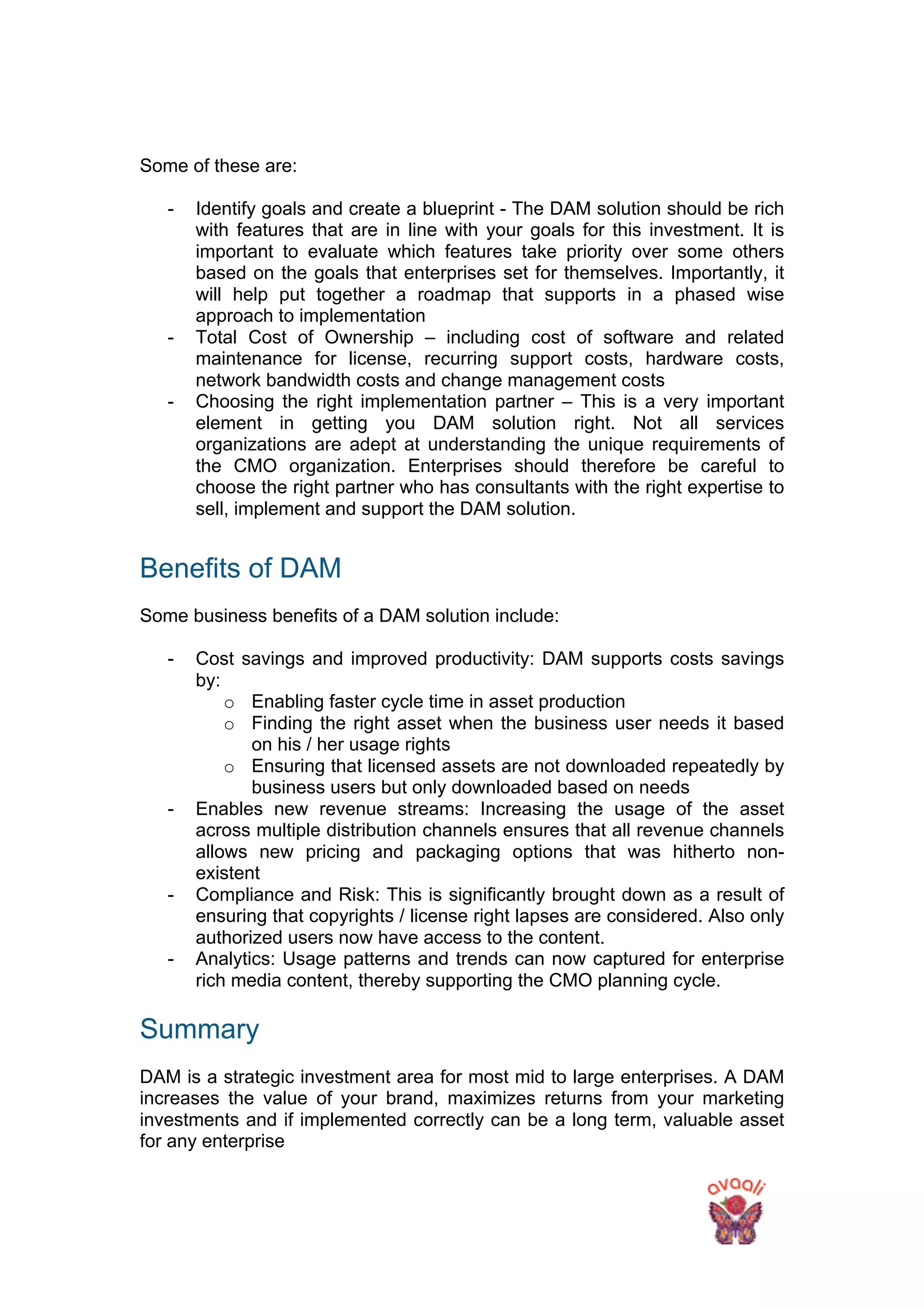 Some of these are:
- Identify goals and create a blueprint - The DAM solution should be rich
with features that are in line with your goals for this investment. It is
important to evaluate which features take priority over some others
based on the goals that enterprises set for themselves. Importantly, it
will help put together a roadmap that supports in a phased wise
approach to implementation
- Total Cost of Ownership – including cost of software and related
maintenance for license, recurring support costs, hardware costs,
network bandwidth costs and change management costs
- Choosing the right implementation partner – This is a very important
element in getting you DAM solution right. Not all services
organizations are adept at understanding the unique requirements of
the CMO organization. Enterprises should therefore be careful to
choose the right partner who has consultants with the right expertise to
sell, implement and support the DAM solution.
Benefits of DAM
Some business benefits of a DAM solution include:
- Cost savings and improved productivity: DAM supports costs savings
by:
o Enabling faster cycle time in asset production
o Finding the right asset when the business user needs it based
on his / her usage rights
o Ensuring that licensed assets are not downloaded repeatedly by
business users but only downloaded based on needs
- Enables new revenue streams: Increasing the usage of the asset
across multiple distribution channels ensures that all revenue channels
allows new pricing and packaging options that was hitherto non-
existent
- Compliance and Risk: This is significantly brought down as a result of
ensuring that copyrights / license right lapses are considered. Also only
authorized users now have access to the content.
- Analytics: Usage patterns and trends can now captured for enterprise
rich media content, thereby supporting the CMO planning cycle.
Summary
DAM is a strategic investment area for most mid to large enterprises. A DAM
increases the value of your brand, maximizes returns from your marketing
investments and if implemented correctly can be a long term, valuable asset
for any enterprise
 