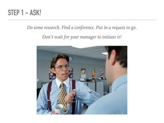 STEP 1 - ASK!
Do some research. Find a conference. Put in a request to go.
Don’t wait for your manager to initiate it!
 