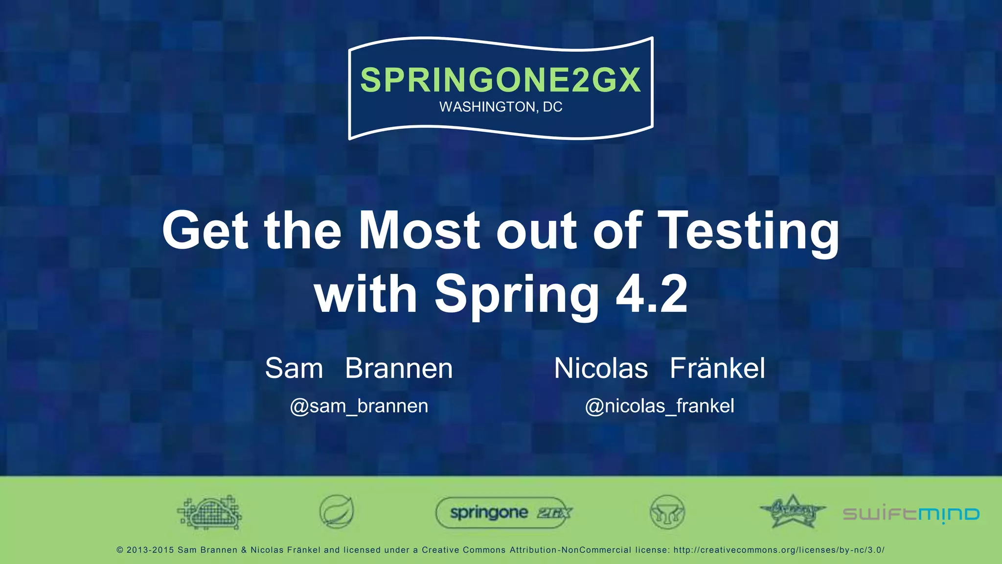 SPRINGONE2GX
WASHINGTON, DC
© 2013-2015 Sam Brannen & Nicolas Fränkel and licensed under a Creative Commons Attribution -NonCommercial license: http://creativecommons.org/licenses/by -nc/3.0/
Get the Most out of Testing
with Spring 4.2
Sam Brannen
@sam_brannen
Nicolas Fränkel
@nicolas_frankel
 