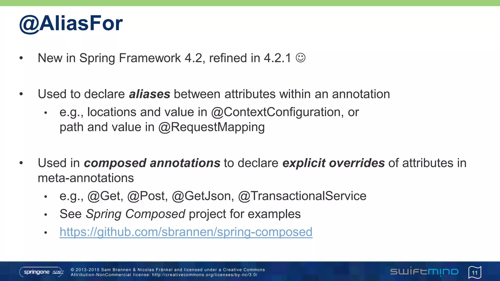 © 2013-2015 Sam Brannen & Nicolas Fränkel and licensed under a Creative Commons
Attribution-NonCommercial license: http://creativecommons.org/licenses/by -nc/3.0/
@AliasFor
• New in Spring Framework 4.2, refined in 4.2.1 
• Used to declare aliases between attributes within an annotation
• e.g., locations and value in @ContextConfiguration, or
path and value in @RequestMapping
• Used in composed annotations to declare explicit overrides of attributes in
meta-annotations
• e.g., @Get, @Post, @GetJson, @TransactionalService
• See Spring Composed project for examples
• https://github.com/sbrannen/spring-composed
11
 