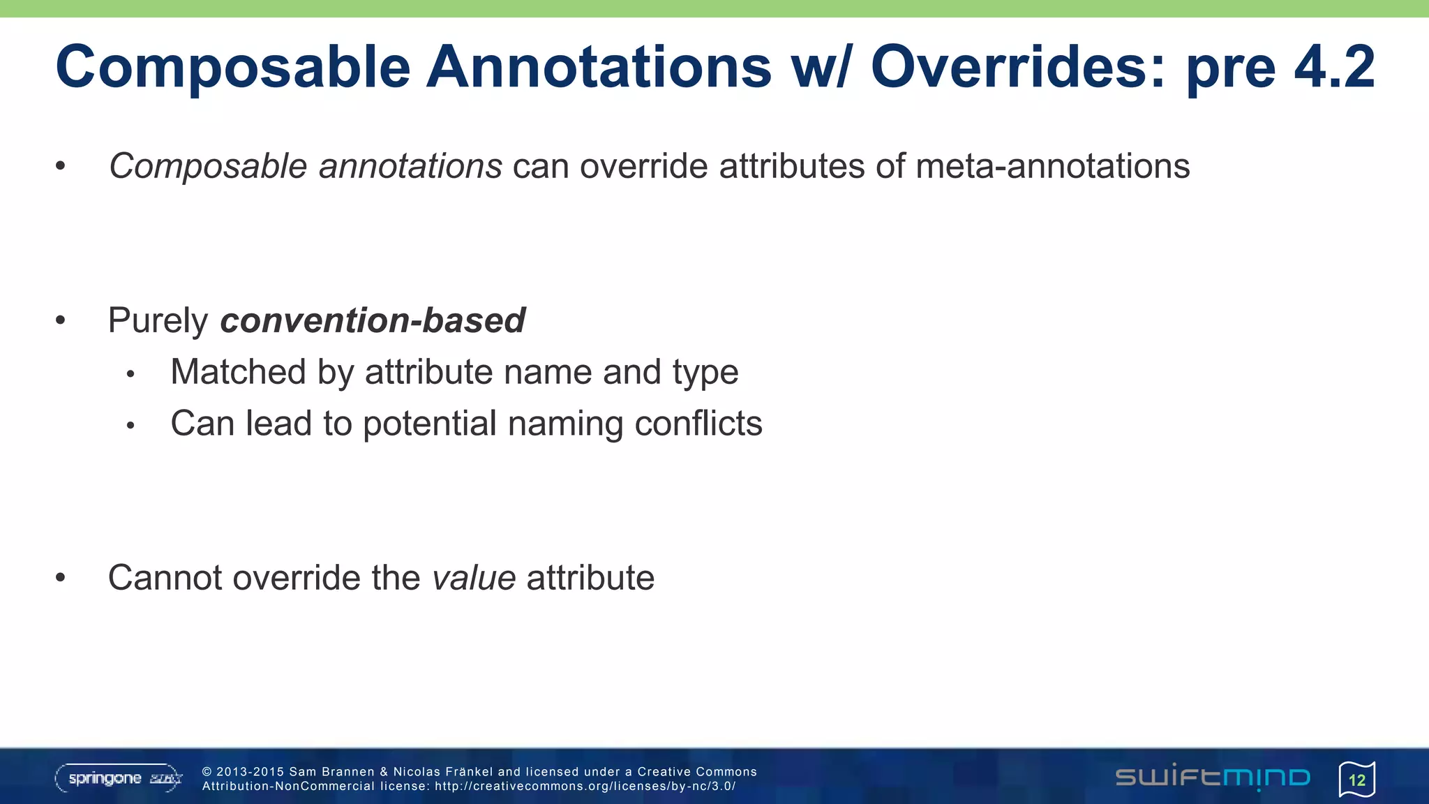 © 2013-2015 Sam Brannen & Nicolas Fränkel and licensed under a Creative Commons
Attribution-NonCommercial license: http://creativecommons.org/licenses/by -nc/3.0/
Composable Annotations w/ Overrides: pre 4.2
• Composable annotations can override attributes of meta-annotations
• Purely convention-based
• Matched by attribute name and type
• Can lead to potential naming conflicts
• Cannot override the value attribute
12
 