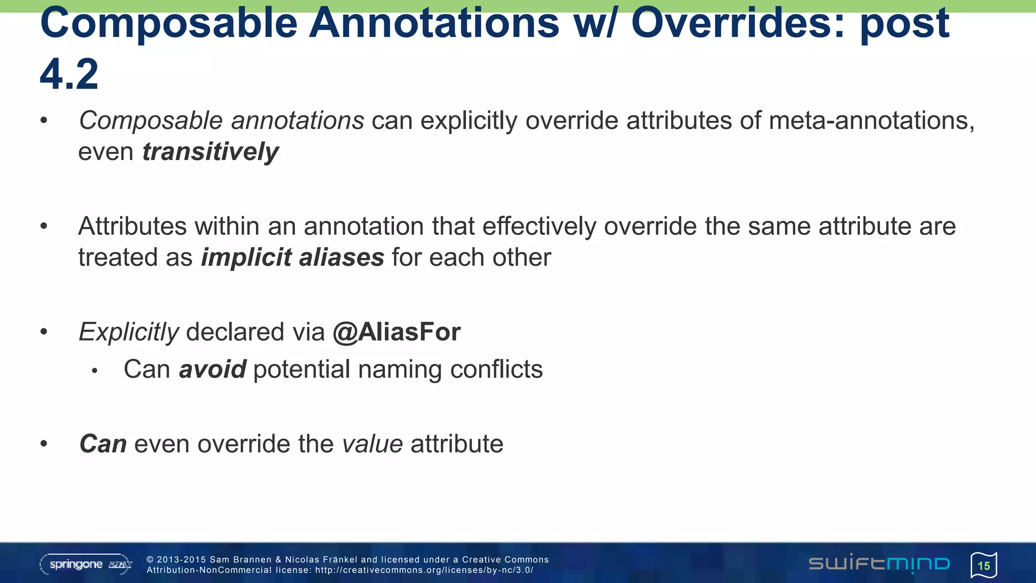 © 2013-2015 Sam Brannen & Nicolas Fränkel and licensed under a Creative Commons
Attribution-NonCommercial license: http://creativecommons.org/licenses/by -nc/3.0/
Composable Annotations w/ Overrides: post
4.2
• Composable annotations can explicitly override attributes of meta-annotations,
even transitively
• Attributes within an annotation that effectively override the same attribute are
treated as implicit aliases for each other
• Explicitly declared via @AliasFor
• Can avoid potential naming conflicts
• Can even override the value attribute
15
 