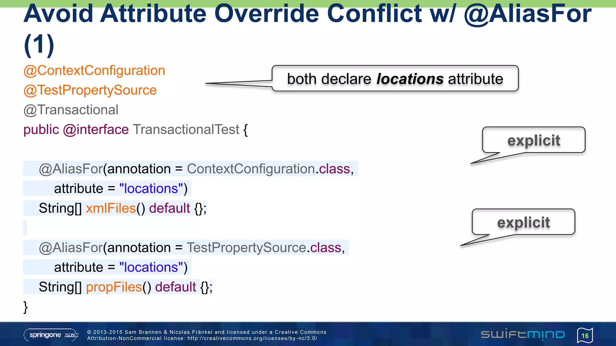 © 2013-2015 Sam Brannen & Nicolas Fränkel and licensed under a Creative Commons
Attribution-NonCommercial license: http://creativecommons.org/licenses/by -nc/3.0/
Avoid Attribute Override Conflict w/ @AliasFor
(1)
@ContextConfiguration
@TestPropertySource
@Transactional
public @interface TransactionalTest {
@AliasFor(annotation = ContextConfiguration.class,
attribute = "locations")
String[] xmlFiles() default {};
@AliasFor(annotation = TestPropertySource.class,
attribute = "locations")
String[] propFiles() default {};
}
16
both declare locations attribute
explicit
explicit
 