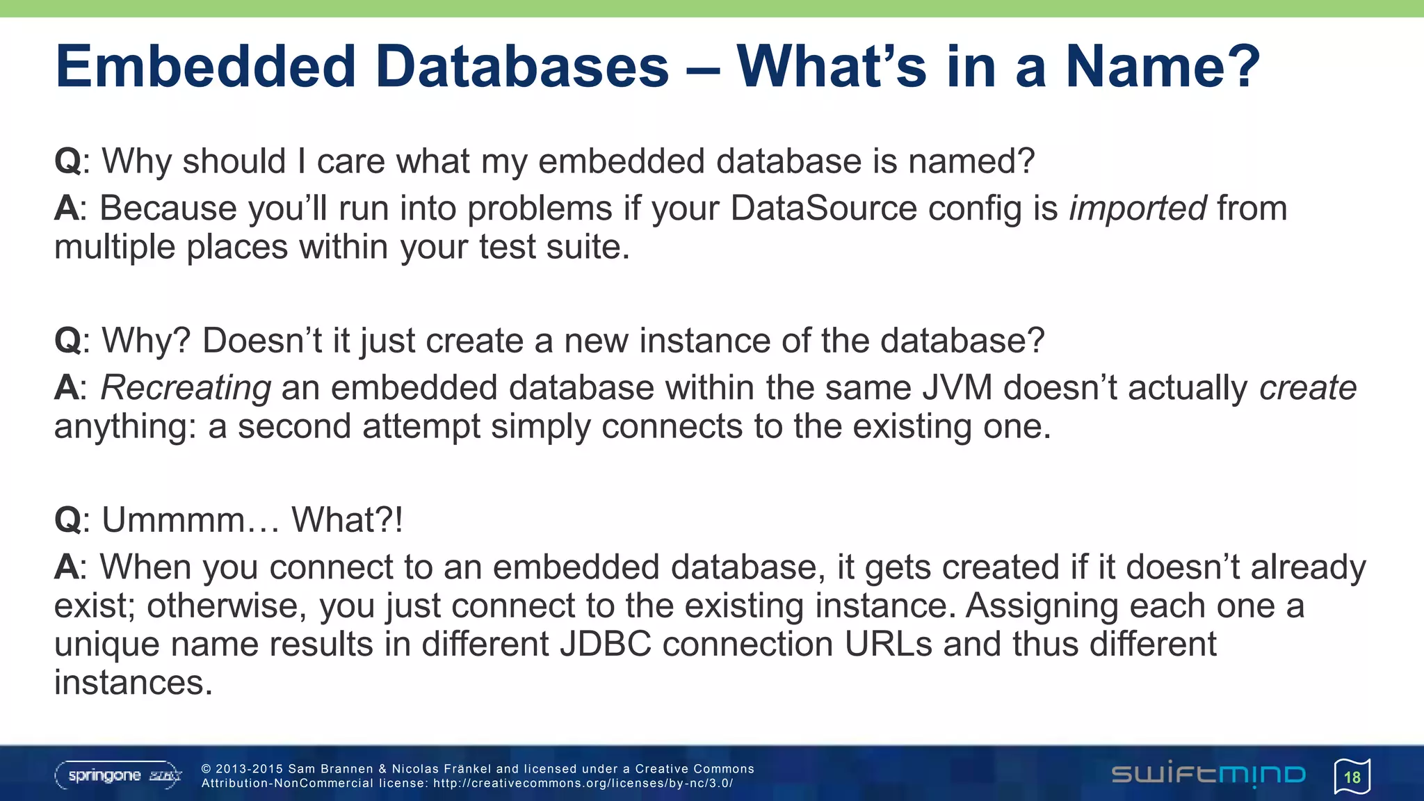 © 2013-2015 Sam Brannen & Nicolas Fränkel and licensed under a Creative Commons
Attribution-NonCommercial license: http://creativecommons.org/licenses/by -nc/3.0/
Embedded Databases – What’s in a Name?
Q: Why should I care what my embedded database is named?
A: Because you’ll run into problems if your DataSource config is imported from
multiple places within your test suite.
Q: Why? Doesn’t it just create a new instance of the database?
A: Recreating an embedded database within the same JVM doesn’t actually create
anything: a second attempt simply connects to the existing one.
Q: Ummmm… What?!
A: When you connect to an embedded database, it gets created if it doesn’t already
exist; otherwise, you just connect to the existing instance. Assigning each one a
unique name results in different JDBC connection URLs and thus different
instances.
18
 
