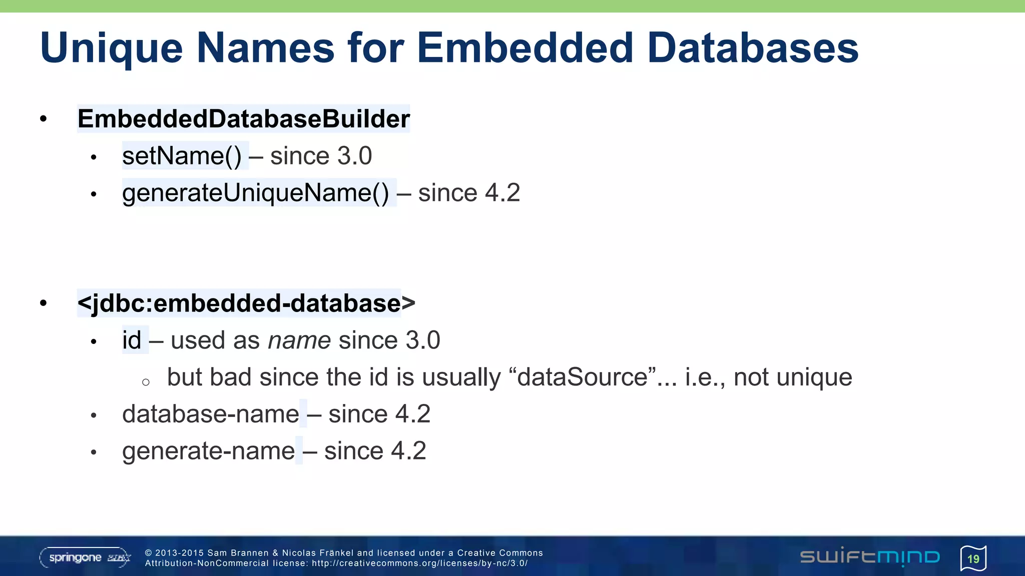 © 2013-2015 Sam Brannen & Nicolas Fränkel and licensed under a Creative Commons
Attribution-NonCommercial license: http://creativecommons.org/licenses/by -nc/3.0/
Unique Names for Embedded Databases
19
• EmbeddedDatabaseBuilder
• setName() – since 3.0
• generateUniqueName() – since 4.2
• <jdbc:embedded-database>
• id – used as name since 3.0
o but bad since the id is usually “dataSource”... i.e., not unique
• database-name – since 4.2
• generate-name – since 4.2
 