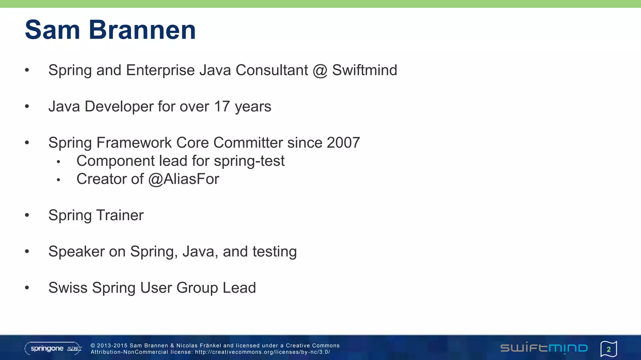 © 2013-2015 Sam Brannen & Nicolas Fränkel and licensed under a Creative Commons
Attribution-NonCommercial license: http://creativecommons.org/licenses/by -nc/3.0/
Sam Brannen
• Spring and Enterprise Java Consultant @ Swiftmind
• Java Developer for over 17 years
• Spring Framework Core Committer since 2007
• Component lead for spring-test
• Creator of @AliasFor
• Spring Trainer
• Speaker on Spring, Java, and testing
• Swiss Spring User Group Lead
2
 