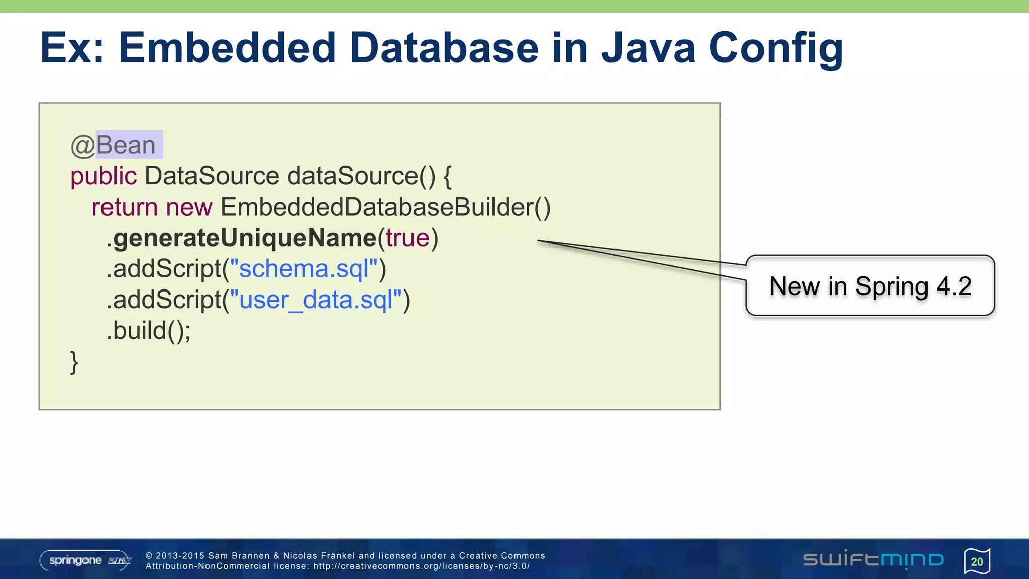 © 2013-2015 Sam Brannen & Nicolas Fränkel and licensed under a Creative Commons
Attribution-NonCommercial license: http://creativecommons.org/licenses/by -nc/3.0/
Ex: Embedded Database in Java Config
20
@Bean
public DataSource dataSource() {
return new EmbeddedDatabaseBuilder()
.generateUniqueName(true)
.addScript("schema.sql")
.addScript("user_data.sql")
.build();
}
New in Spring 4.2
 