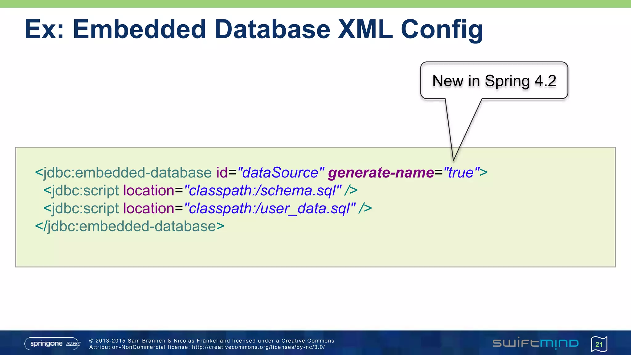© 2013-2015 Sam Brannen & Nicolas Fränkel and licensed under a Creative Commons
Attribution-NonCommercial license: http://creativecommons.org/licenses/by -nc/3.0/
Ex: Embedded Database XML Config
21
<jdbc:embedded-database id="dataSource" generate-name="true">
<jdbc:script location="classpath:/schema.sql" />
<jdbc:script location="classpath:/user_data.sql" />
</jdbc:embedded-database>
New in Spring 4.2
 