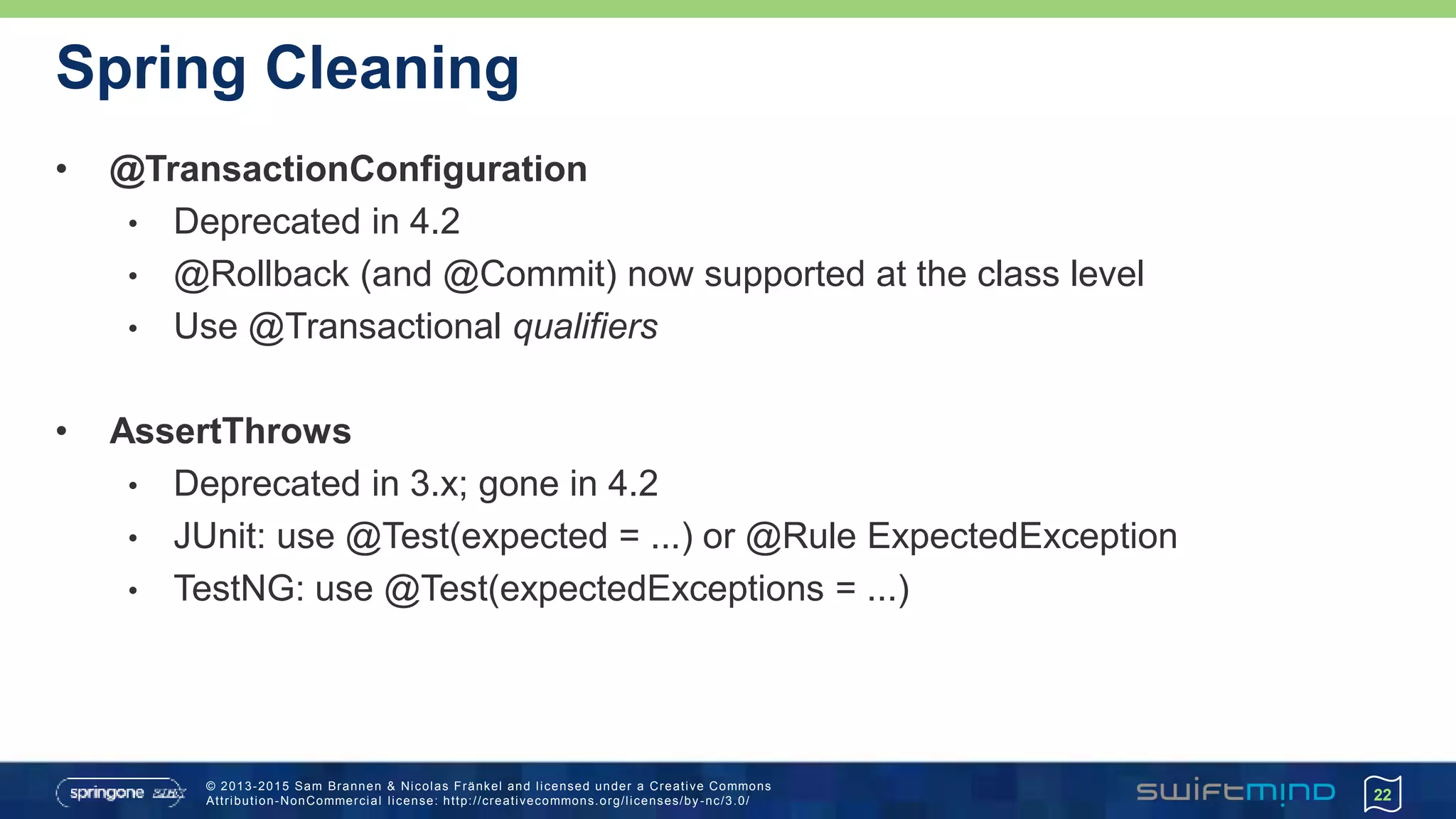 © 2013-2015 Sam Brannen & Nicolas Fränkel and licensed under a Creative Commons
Attribution-NonCommercial license: http://creativecommons.org/licenses/by -nc/3.0/
Spring Cleaning
• @TransactionConfiguration
• Deprecated in 4.2
• @Rollback (and @Commit) now supported at the class level
• Use @Transactional qualifiers
• AssertThrows
• Deprecated in 3.x; gone in 4.2
• JUnit: use @Test(expected = ...) or @Rule ExpectedException
• TestNG: use @Test(expectedExceptions = ...)
22
 