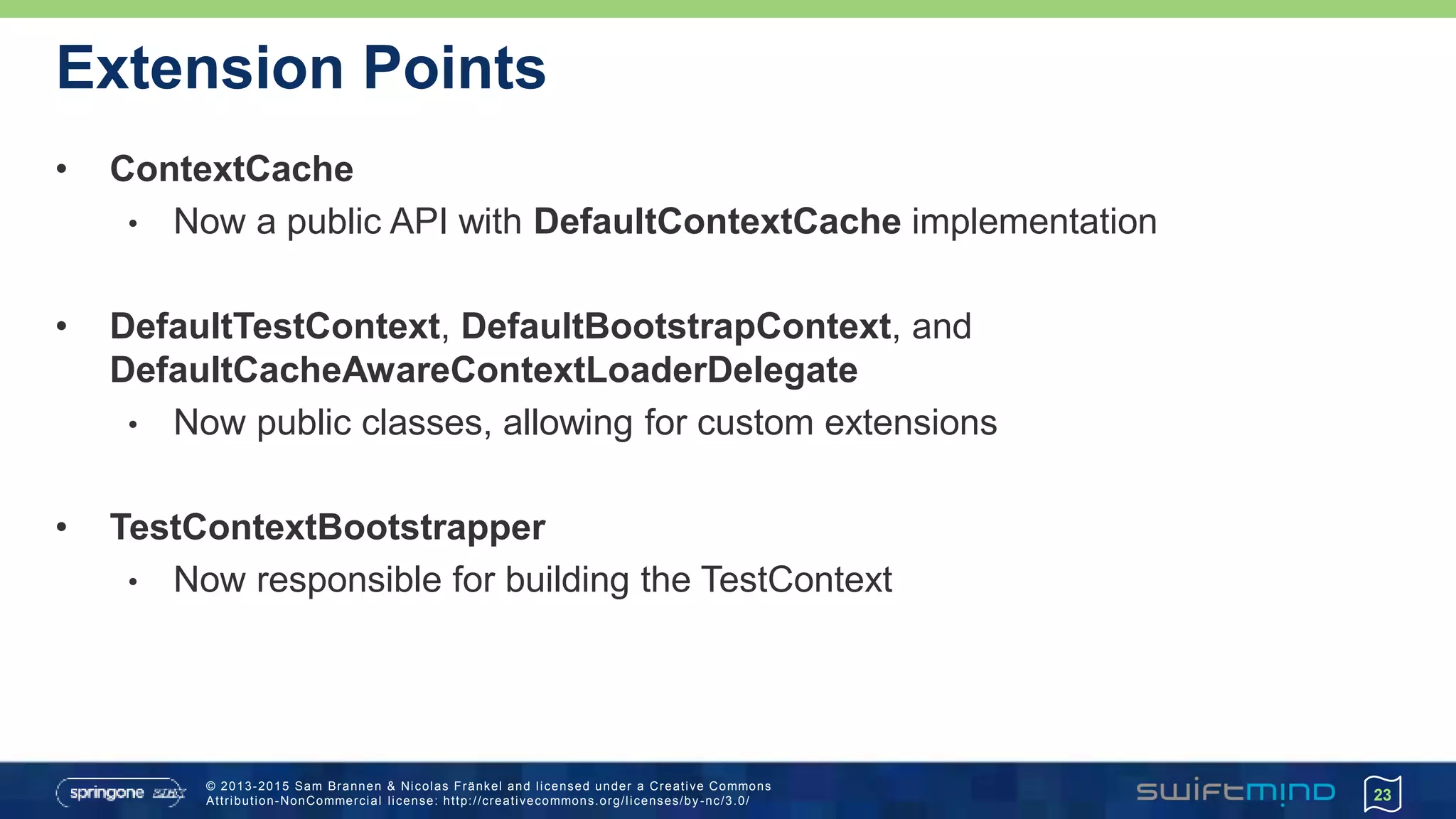 © 2013-2015 Sam Brannen & Nicolas Fränkel and licensed under a Creative Commons
Attribution-NonCommercial license: http://creativecommons.org/licenses/by -nc/3.0/
Extension Points
• ContextCache
• Now a public API with DefaultContextCache implementation
• DefaultTestContext, DefaultBootstrapContext, and
DefaultCacheAwareContextLoaderDelegate
• Now public classes, allowing for custom extensions
• TestContextBootstrapper
• Now responsible for building the TestContext
23
 