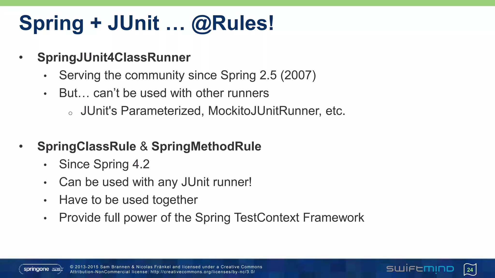 © 2013-2015 Sam Brannen & Nicolas Fränkel and licensed under a Creative Commons
Attribution-NonCommercial license: http://creativecommons.org/licenses/by -nc/3.0/
Spring + JUnit … @Rules!
• SpringJUnit4ClassRunner
• Serving the community since Spring 2.5 (2007)
• But… can’t be used with other runners
o JUnit's Parameterized, MockitoJUnitRunner, etc.
• SpringClassRule & SpringMethodRule
• Since Spring 4.2
• Can be used with any JUnit runner!
• Have to be used together
• Provide full power of the Spring TestContext Framework
24
 
