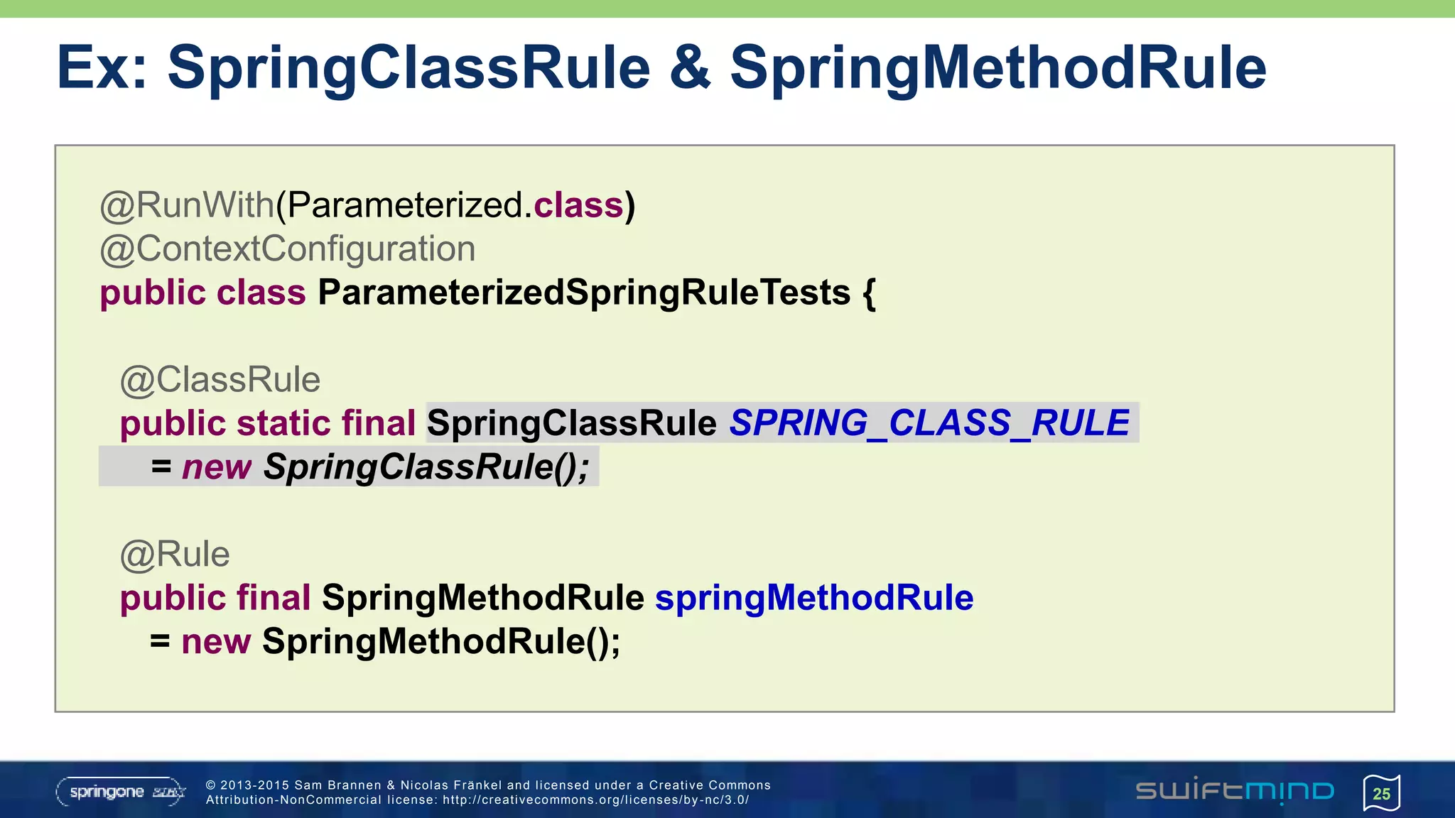 © 2013-2015 Sam Brannen & Nicolas Fränkel and licensed under a Creative Commons
Attribution-NonCommercial license: http://creativecommons.org/licenses/by -nc/3.0/
Ex: SpringClassRule & SpringMethodRule
25
@RunWith(Parameterized.class)
@ContextConfiguration
public class ParameterizedSpringRuleTests {
@ClassRule
public static final SpringClassRule SPRING_CLASS_RULE
= new SpringClassRule();
@Rule
public final SpringMethodRule springMethodRule
= new SpringMethodRule();
 