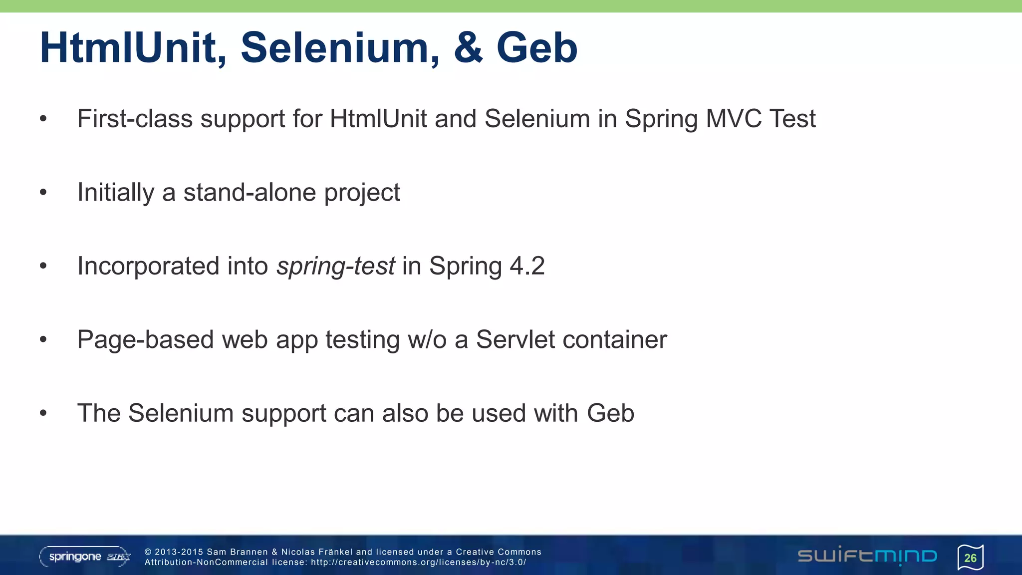 © 2013-2015 Sam Brannen & Nicolas Fränkel and licensed under a Creative Commons
Attribution-NonCommercial license: http://creativecommons.org/licenses/by -nc/3.0/
HtmlUnit, Selenium, & Geb
• First-class support for HtmlUnit and Selenium in Spring MVC Test
• Initially a stand-alone project
• Incorporated into spring-test in Spring 4.2
• Page-based web app testing w/o a Servlet container
• The Selenium support can also be used with Geb
26
 