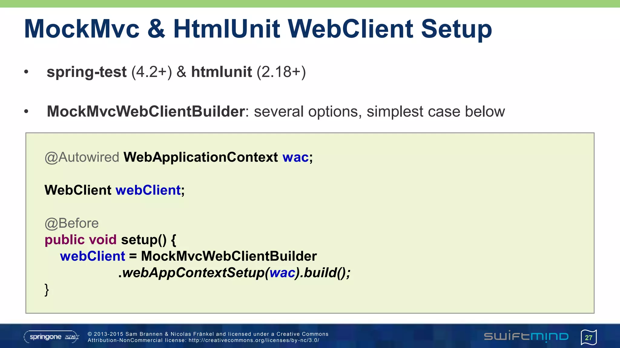© 2013-2015 Sam Brannen & Nicolas Fränkel and licensed under a Creative Commons
Attribution-NonCommercial license: http://creativecommons.org/licenses/by -nc/3.0/
MockMvc & HtmlUnit WebClient Setup
• spring-test (4.2+) & htmlunit (2.18+)
• MockMvcWebClientBuilder: several options, simplest case below
27
@Autowired WebApplicationContext wac;
WebClient webClient;
@Before
public void setup() {
webClient = MockMvcWebClientBuilder
.webAppContextSetup(wac).build();
}
 