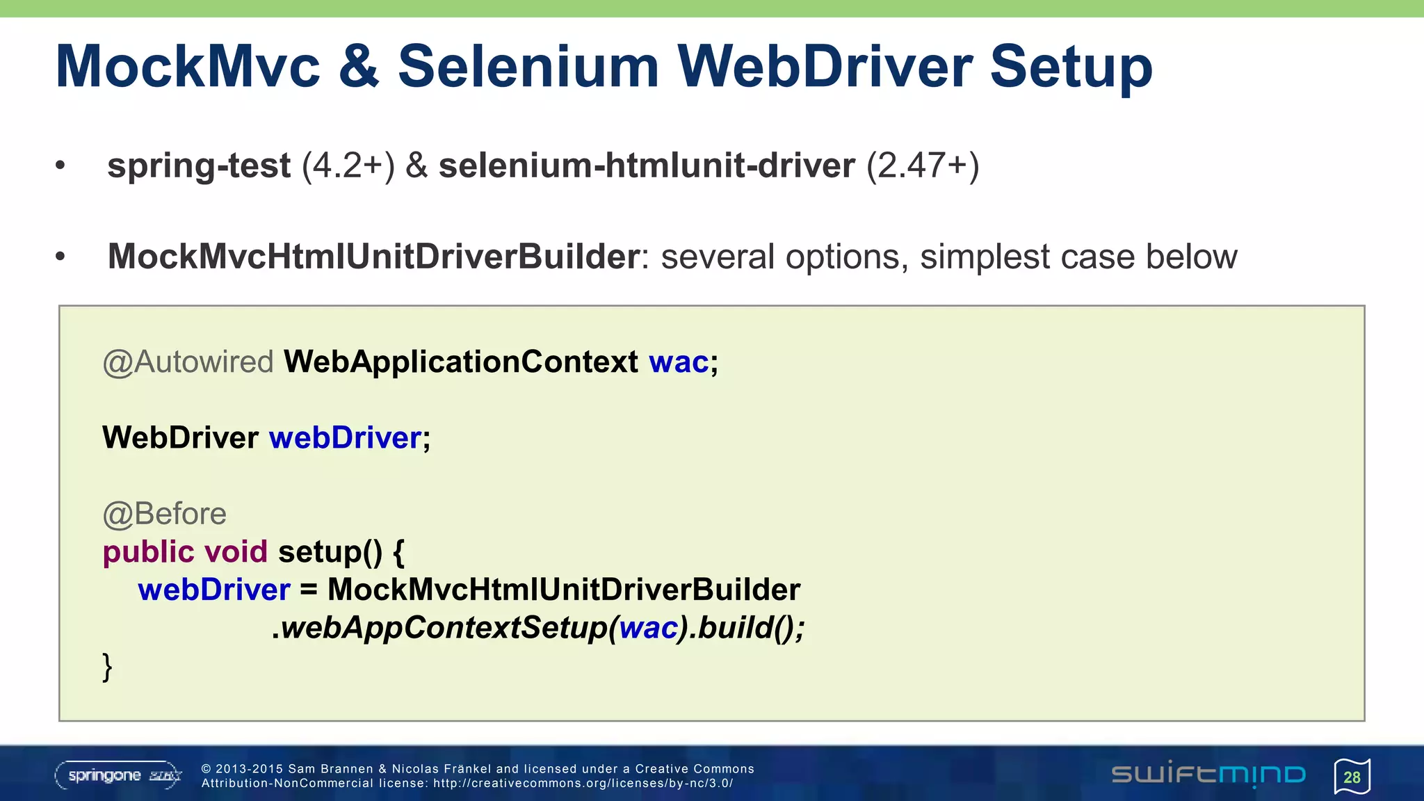 © 2013-2015 Sam Brannen & Nicolas Fränkel and licensed under a Creative Commons
Attribution-NonCommercial license: http://creativecommons.org/licenses/by -nc/3.0/
MockMvc & Selenium WebDriver Setup
• spring-test (4.2+) & selenium-htmlunit-driver (2.47+)
• MockMvcHtmlUnitDriverBuilder: several options, simplest case below
28
@Autowired WebApplicationContext wac;
WebDriver webDriver;
@Before
public void setup() {
webDriver = MockMvcHtmlUnitDriverBuilder
.webAppContextSetup(wac).build();
}
 