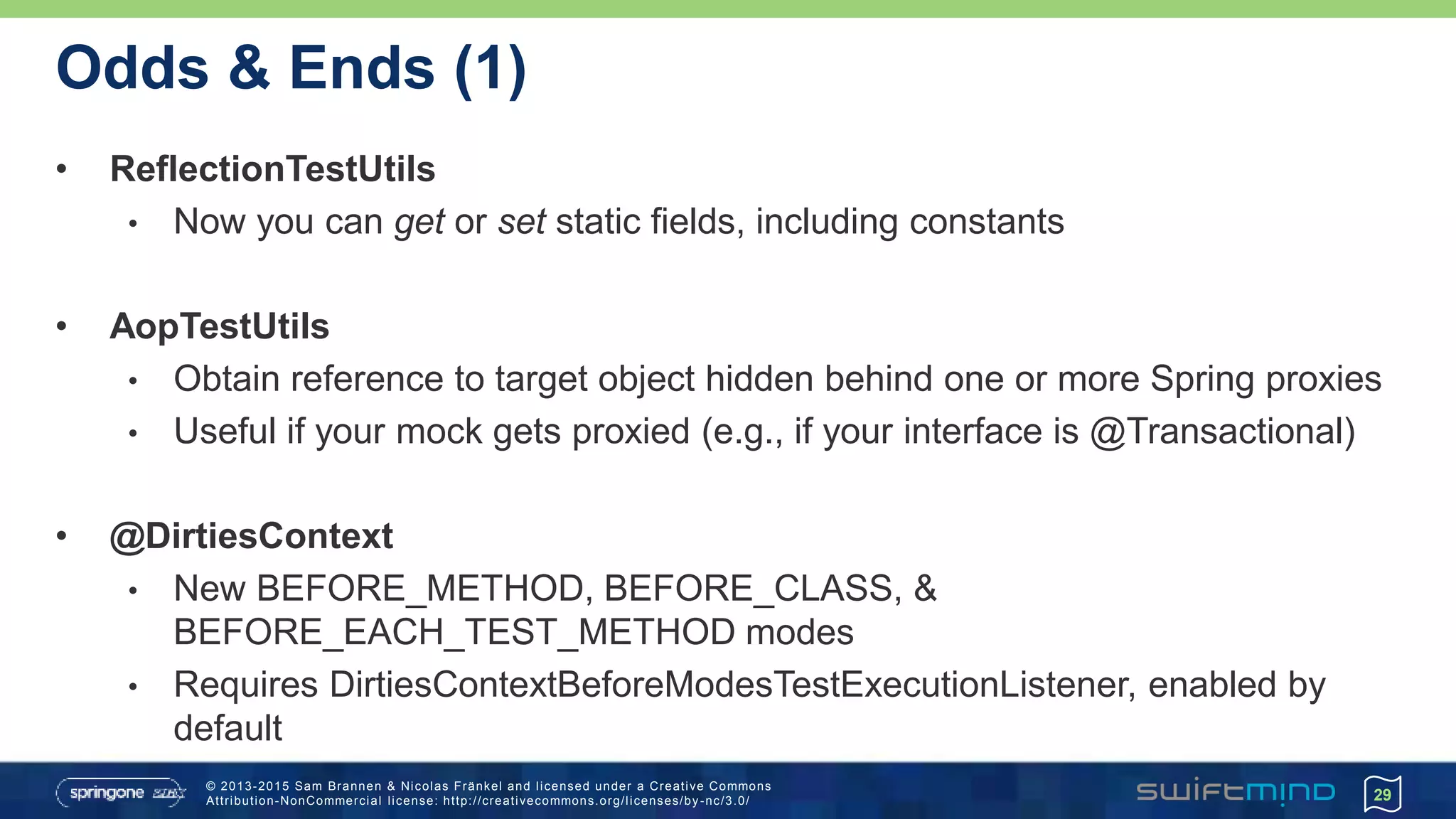 © 2013-2015 Sam Brannen & Nicolas Fränkel and licensed under a Creative Commons
Attribution-NonCommercial license: http://creativecommons.org/licenses/by -nc/3.0/
Odds & Ends (1)
• ReflectionTestUtils
• Now you can get or set static fields, including constants
• AopTestUtils
• Obtain reference to target object hidden behind one or more Spring proxies
• Useful if your mock gets proxied (e.g., if your interface is @Transactional)
• @DirtiesContext
• New BEFORE_METHOD, BEFORE_CLASS, &
BEFORE_EACH_TEST_METHOD modes
• Requires DirtiesContextBeforeModesTestExecutionListener, enabled by
default
29
 