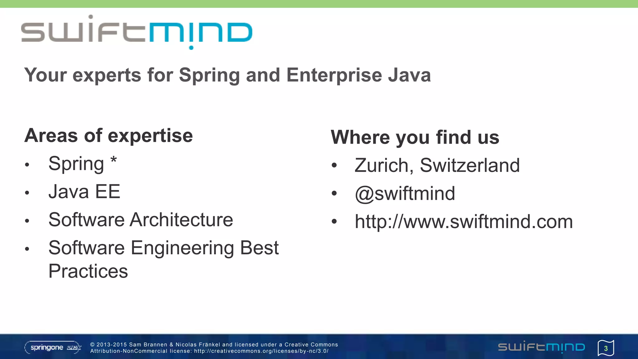 © 2013-2015 Sam Brannen & Nicolas Fränkel and licensed under a Creative Commons
Attribution-NonCommercial license: http://creativecommons.org/licenses/by -nc/3.0/ 3
Your experts for Spring and Enterprise Java
Areas of expertise
• Spring *
• Java EE
• Software Architecture
• Software Engineering Best
Practices
Where you find us
• Zurich, Switzerland
• @swiftmind
• http://www.swiftmind.com
 