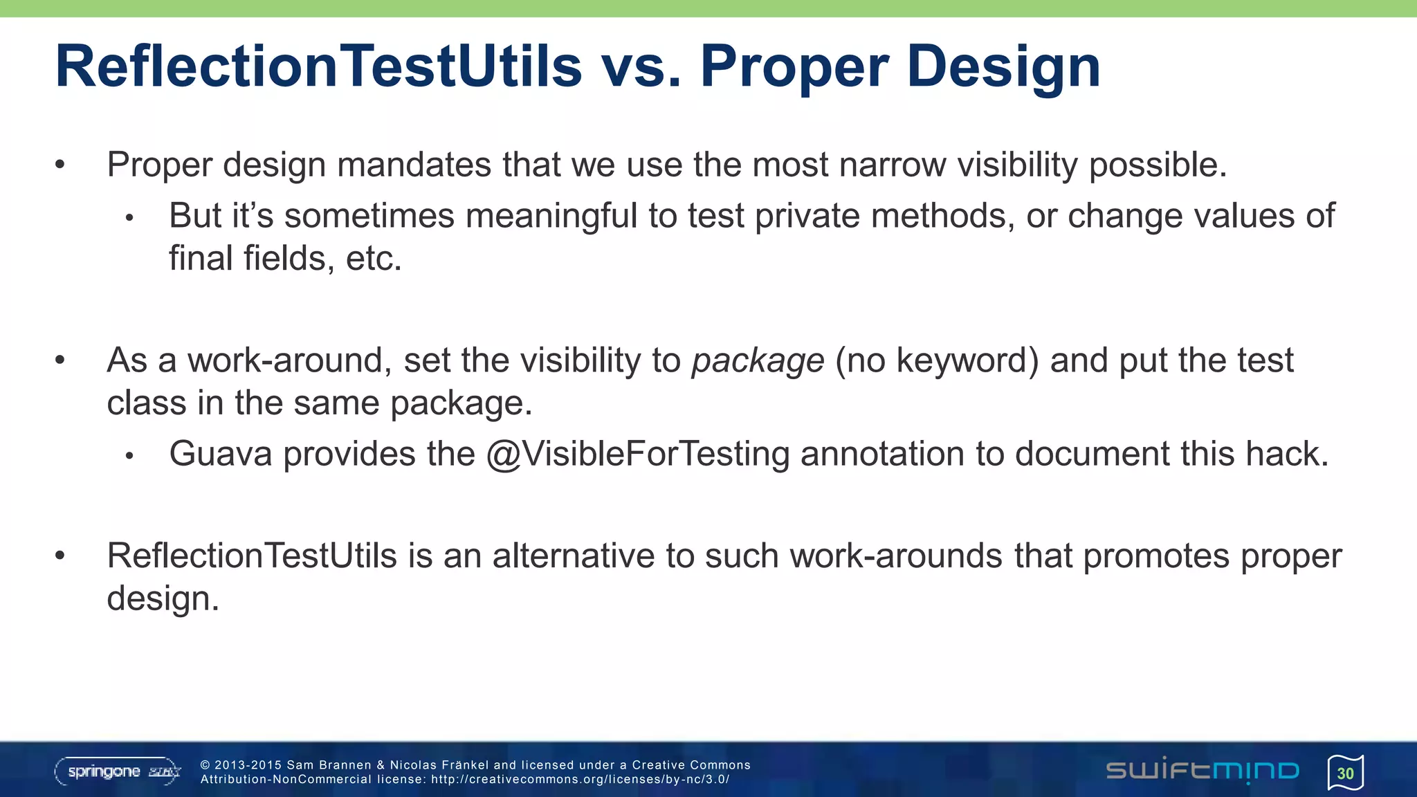 © 2013-2015 Sam Brannen & Nicolas Fränkel and licensed under a Creative Commons
Attribution-NonCommercial license: http://creativecommons.org/licenses/by -nc/3.0/
ReflectionTestUtils vs. Proper Design
• Proper design mandates that we use the most narrow visibility possible.
• But it’s sometimes meaningful to test private methods, or change values of
final fields, etc.
• As a work-around, set the visibility to package (no keyword) and put the test
class in the same package.
• Guava provides the @VisibleForTesting annotation to document this hack.
• ReflectionTestUtils is an alternative to such work-arounds that promotes proper
design.
30
 