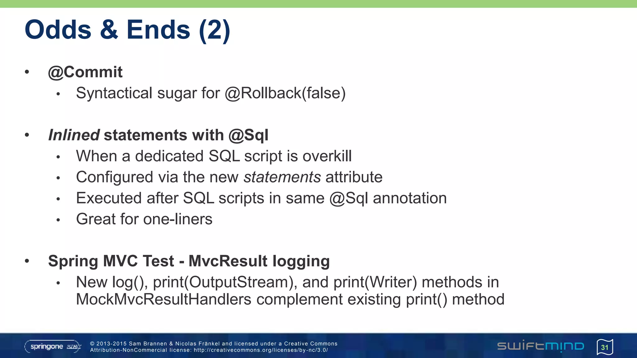 © 2013-2015 Sam Brannen & Nicolas Fränkel and licensed under a Creative Commons
Attribution-NonCommercial license: http://creativecommons.org/licenses/by -nc/3.0/
Odds & Ends (2)
• @Commit
• Syntactical sugar for @Rollback(false)
• Inlined statements with @Sql
• When a dedicated SQL script is overkill
• Configured via the new statements attribute
• Executed after SQL scripts in same @Sql annotation
• Great for one-liners
• Spring MVC Test - MvcResult logging
• New log(), print(OutputStream), and print(Writer) methods in
MockMvcResultHandlers complement existing print() method
31
 