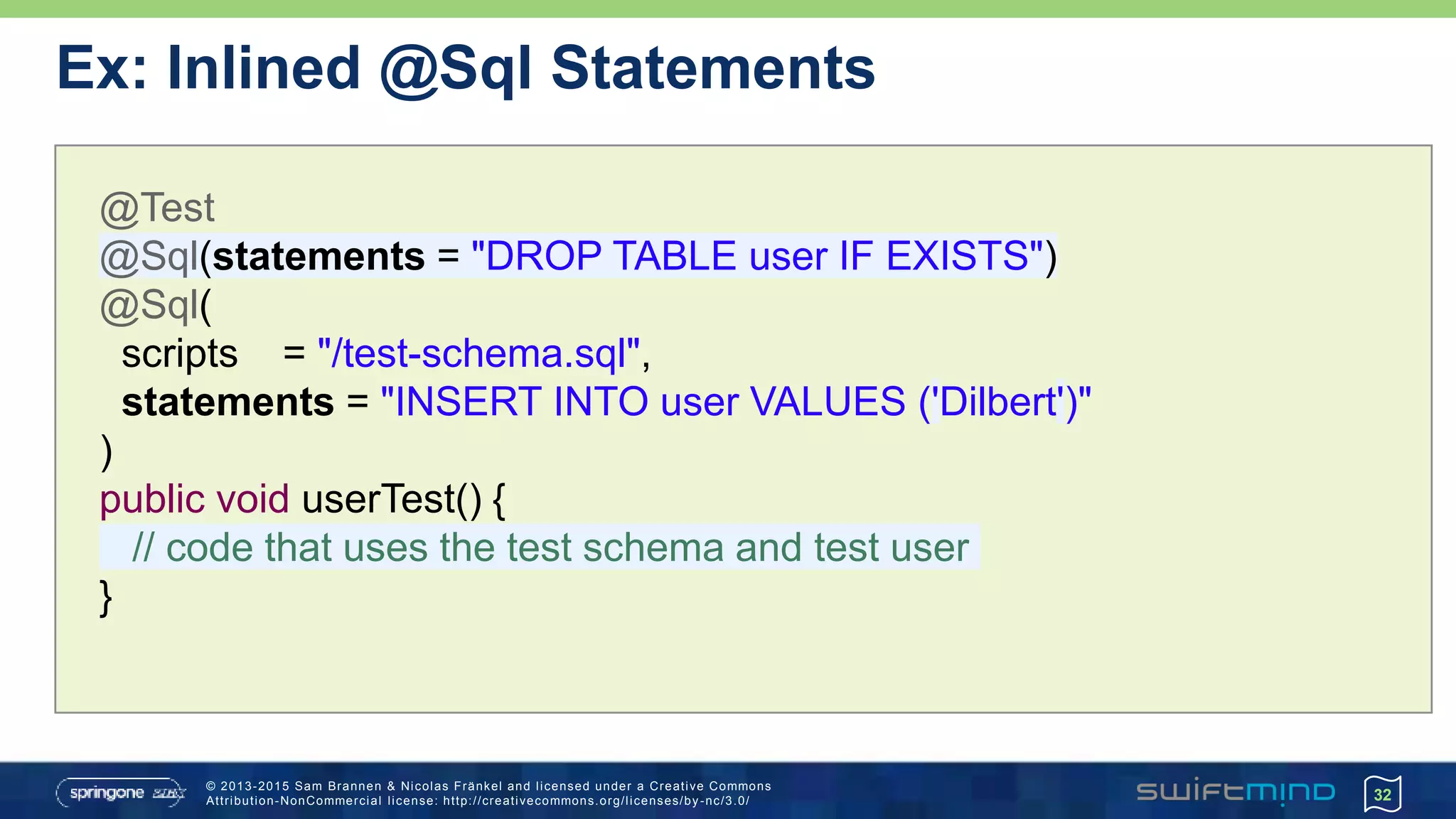 © 2013-2015 Sam Brannen & Nicolas Fränkel and licensed under a Creative Commons
Attribution-NonCommercial license: http://creativecommons.org/licenses/by -nc/3.0/ 32
@Test
@Sql(statements = "DROP TABLE user IF EXISTS")
@Sql(
scripts = "/test-schema.sql",
statements = "INSERT INTO user VALUES ('Dilbert')"
)
public void userTest() {
// code that uses the test schema and test user
}
Ex: Inlined @Sql Statements
 