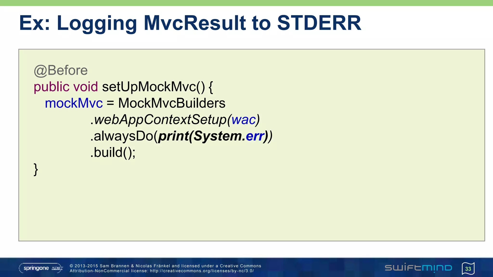 © 2013-2015 Sam Brannen & Nicolas Fränkel and licensed under a Creative Commons
Attribution-NonCommercial license: http://creativecommons.org/licenses/by -nc/3.0/ 33
@Before
public void setUpMockMvc() {
mockMvc = MockMvcBuilders
.webAppContextSetup(wac)
.alwaysDo(print(System.err))
.build();
}
Ex: Logging MvcResult to STDERR
 
