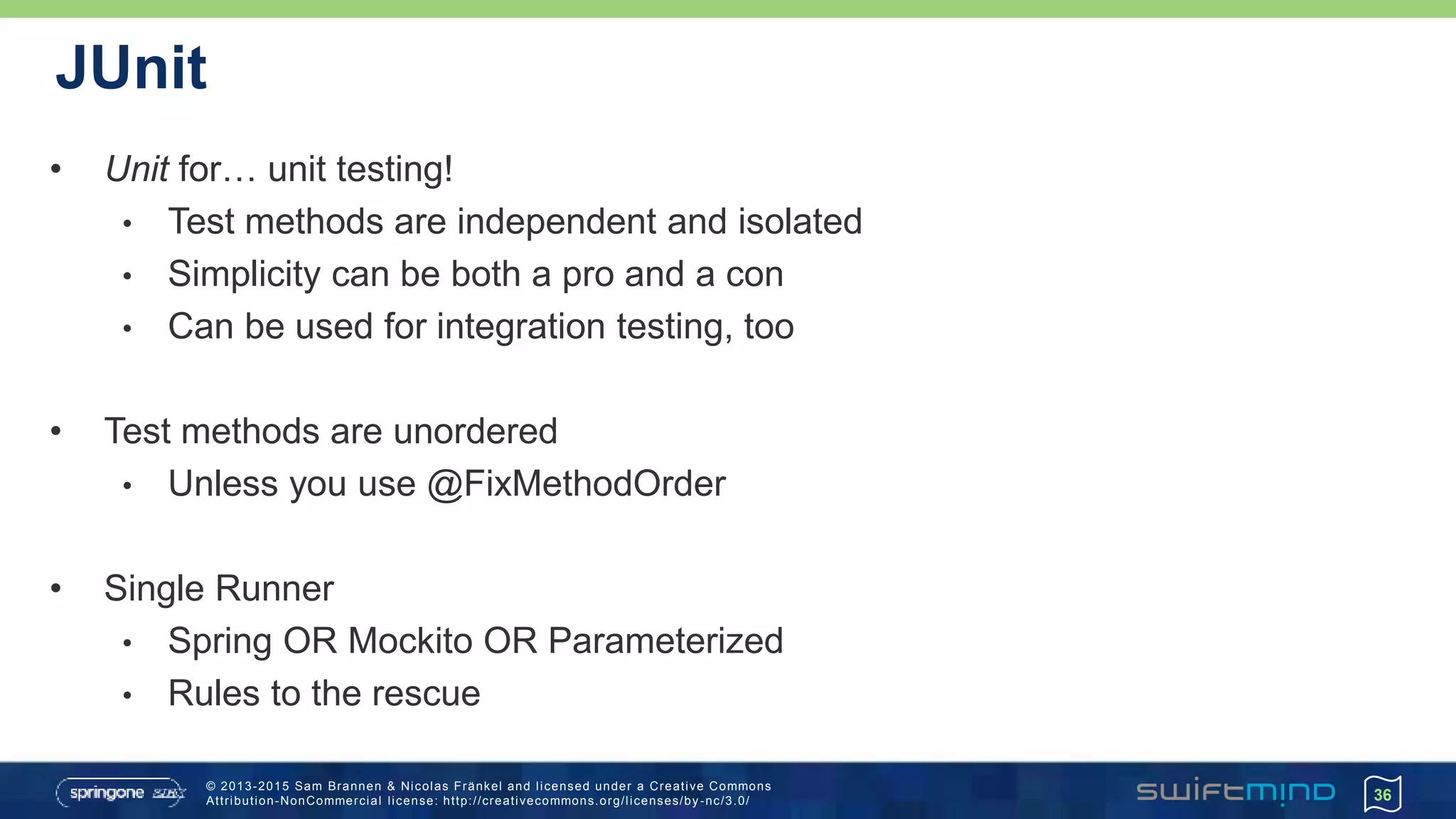 © 2013-2015 Sam Brannen & Nicolas Fränkel and licensed under a Creative Commons
Attribution-NonCommercial license: http://creativecommons.org/licenses/by -nc/3.0/
JUnit
• Unit for… unit testing!
• Test methods are independent and isolated
• Simplicity can be both a pro and a con
• Can be used for integration testing, too
• Test methods are unordered
• Unless you use @FixMethodOrder
• Single Runner
• Spring OR Mockito OR Parameterized
• Rules to the rescue
36
 