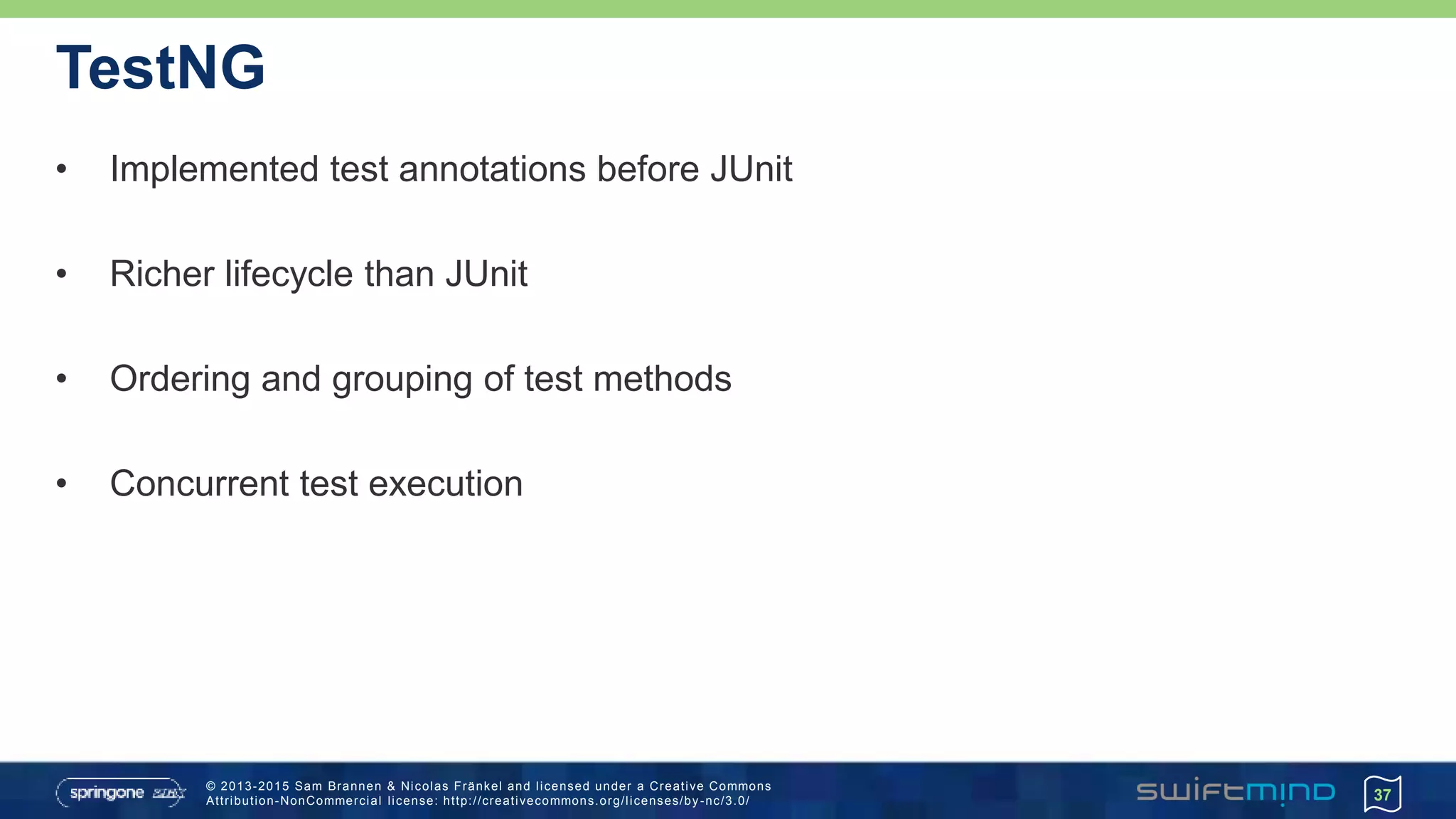 © 2013-2015 Sam Brannen & Nicolas Fränkel and licensed under a Creative Commons
Attribution-NonCommercial license: http://creativecommons.org/licenses/by -nc/3.0/
TestNG
• Implemented test annotations before JUnit
• Richer lifecycle than JUnit
• Ordering and grouping of test methods
• Concurrent test execution
37
 