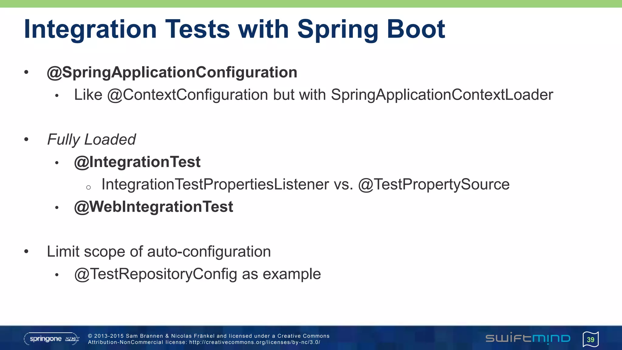 © 2013-2015 Sam Brannen & Nicolas Fränkel and licensed under a Creative Commons
Attribution-NonCommercial license: http://creativecommons.org/licenses/by -nc/3.0/
Integration Tests with Spring Boot
• @SpringApplicationConfiguration
• Like @ContextConfiguration but with SpringApplicationContextLoader
• Fully Loaded
• @IntegrationTest
o IntegrationTestPropertiesListener vs. @TestPropertySource
• @WebIntegrationTest
• Limit scope of auto-configuration
• @TestRepositoryConfig as example
39
 