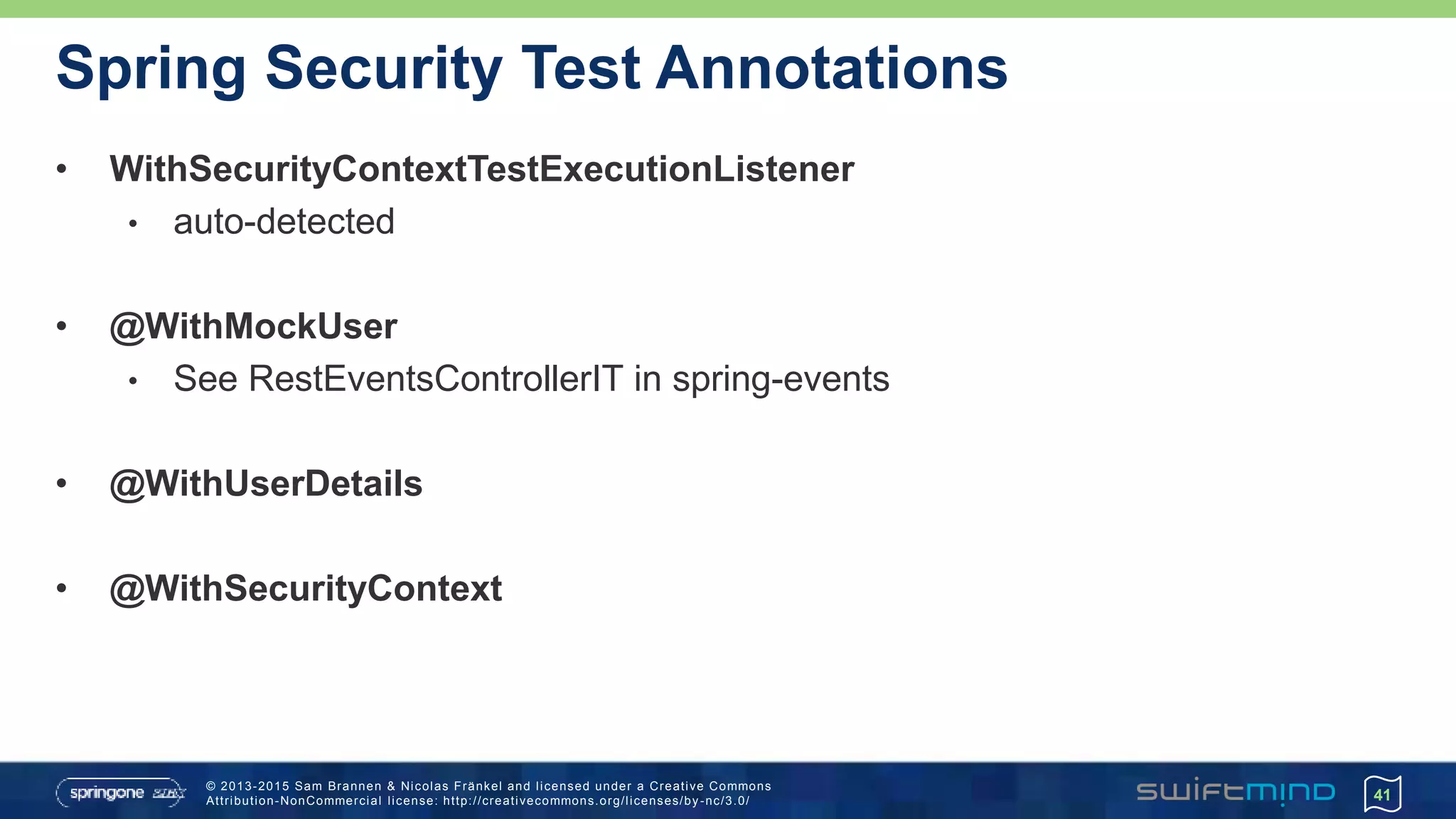 © 2013-2015 Sam Brannen & Nicolas Fränkel and licensed under a Creative Commons
Attribution-NonCommercial license: http://creativecommons.org/licenses/by -nc/3.0/
Spring Security Test Annotations
• WithSecurityContextTestExecutionListener
• auto-detected
• @WithMockUser
• See RestEventsControllerIT in spring-events
• @WithUserDetails
• @WithSecurityContext
41
 
