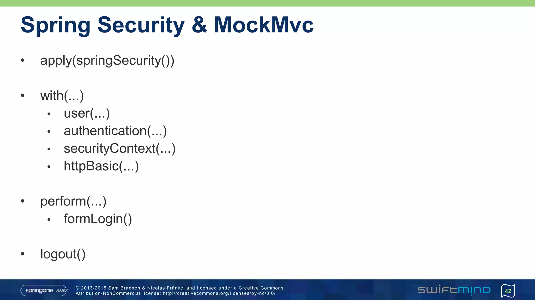 © 2013-2015 Sam Brannen & Nicolas Fränkel and licensed under a Creative Commons
Attribution-NonCommercial license: http://creativecommons.org/licenses/by -nc/3.0/
Spring Security & MockMvc
• apply(springSecurity())
• with(...)
• user(...)
• authentication(...)
• securityContext(...)
• httpBasic(...)
• perform(...)
• formLogin()
• logout()
42
 