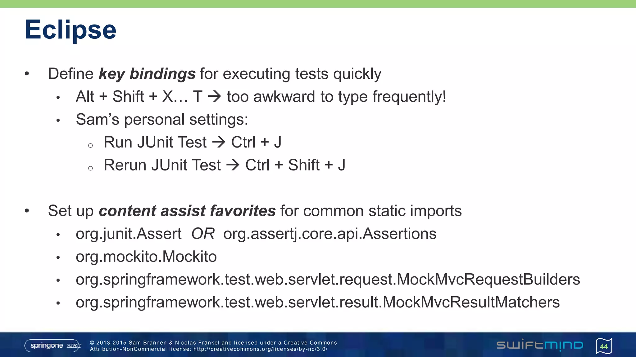 © 2013-2015 Sam Brannen & Nicolas Fränkel and licensed under a Creative Commons
Attribution-NonCommercial license: http://creativecommons.org/licenses/by -nc/3.0/
Eclipse
• Define key bindings for executing tests quickly
• Alt + Shift + X… T  too awkward to type frequently!
• Sam’s personal settings:
o Run JUnit Test  Ctrl + J
o Rerun JUnit Test  Ctrl + Shift + J
• Set up content assist favorites for common static imports
• org.junit.Assert OR org.assertj.core.api.Assertions
• org.mockito.Mockito
• org.springframework.test.web.servlet.request.MockMvcRequestBuilders
• org.springframework.test.web.servlet.result.MockMvcResultMatchers
44
 