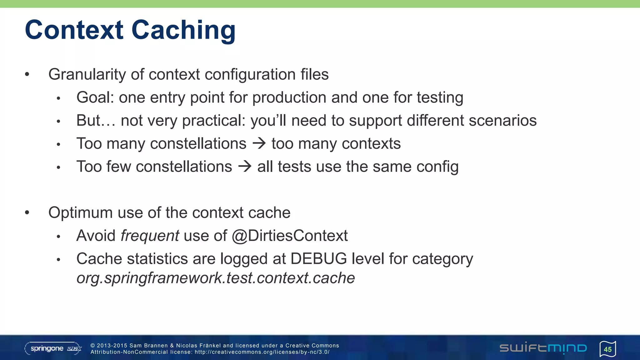 © 2013-2015 Sam Brannen & Nicolas Fränkel and licensed under a Creative Commons
Attribution-NonCommercial license: http://creativecommons.org/licenses/by -nc/3.0/
Context Caching
• Granularity of context configuration files
• Goal: one entry point for production and one for testing
• But… not very practical: you’ll need to support different scenarios
• Too many constellations  too many contexts
• Too few constellations  all tests use the same config
• Optimum use of the context cache
• Avoid frequent use of @DirtiesContext
• Cache statistics are logged at DEBUG level for category
org.springframework.test.context.cache
45
 