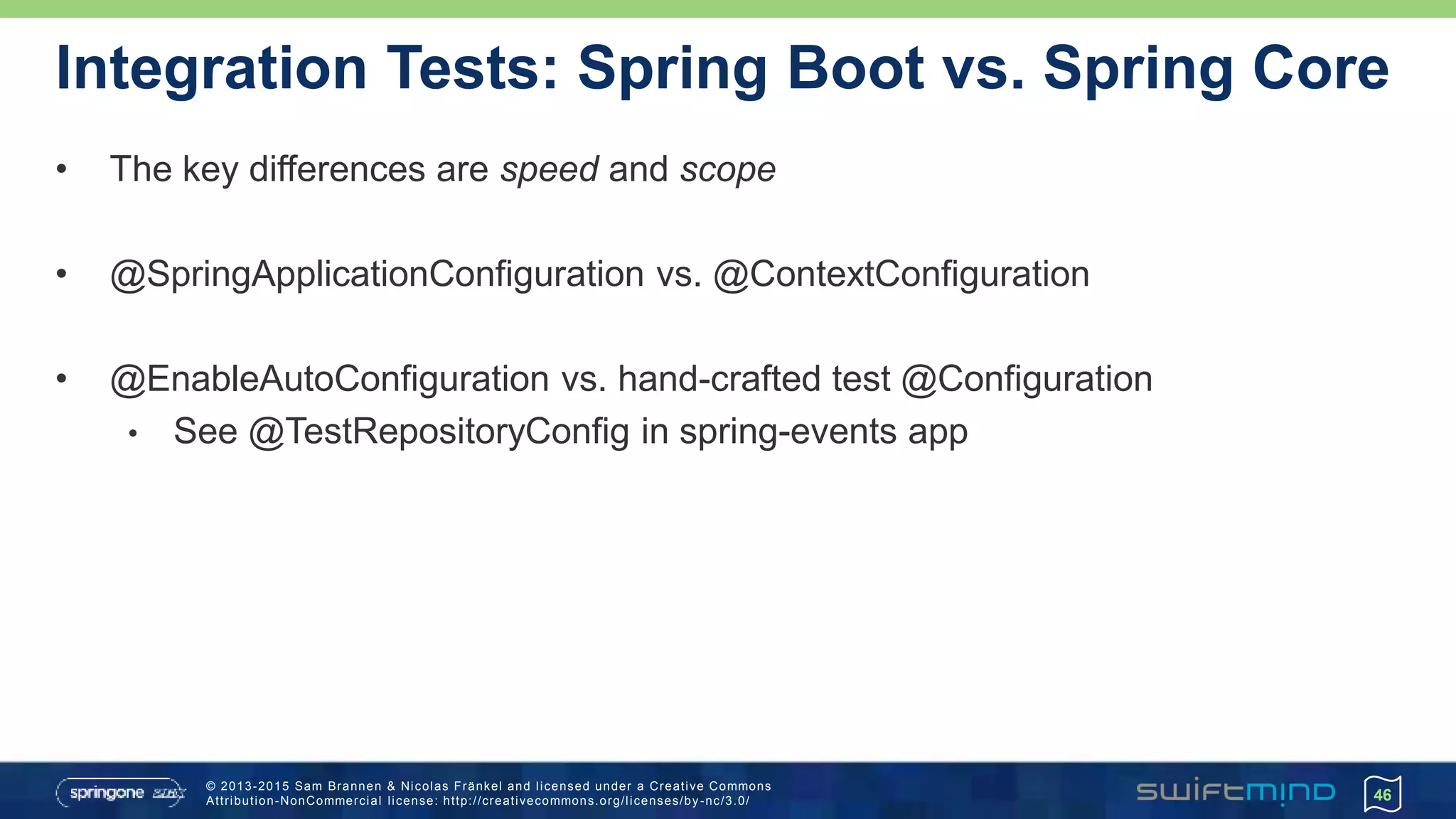 © 2013-2015 Sam Brannen & Nicolas Fränkel and licensed under a Creative Commons
Attribution-NonCommercial license: http://creativecommons.org/licenses/by -nc/3.0/
Integration Tests: Spring Boot vs. Spring Core
• The key differences are speed and scope
• @SpringApplicationConfiguration vs. @ContextConfiguration
• @EnableAutoConfiguration vs. hand-crafted test @Configuration
• See @TestRepositoryConfig in spring-events app
46
 