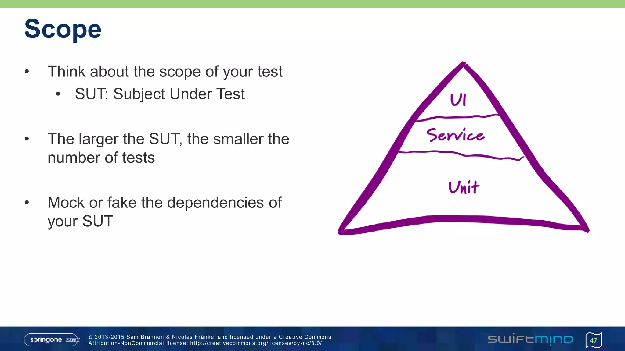 © 2013-2015 Sam Brannen & Nicolas Fränkel and licensed under a Creative Commons
Attribution-NonCommercial license: http://creativecommons.org/licenses/by -nc/3.0/
Scope
• Think about the scope of your test
• SUT: Subject Under Test
• The larger the SUT, the smaller the
number of tests
• Mock or fake the dependencies of
your SUT
47
 