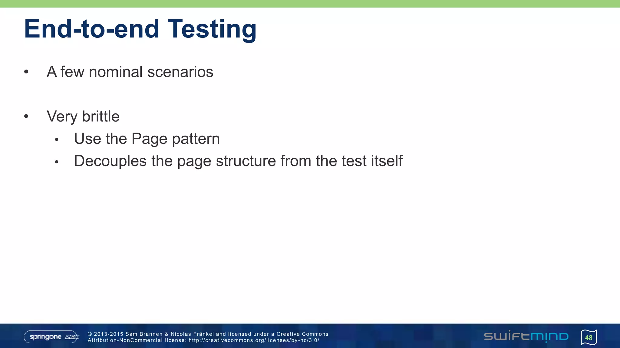 © 2013-2015 Sam Brannen & Nicolas Fränkel and licensed under a Creative Commons
Attribution-NonCommercial license: http://creativecommons.org/licenses/by -nc/3.0/
End-to-end Testing
• A few nominal scenarios
• Very brittle
• Use the Page pattern
• Decouples the page structure from the test itself
48
 