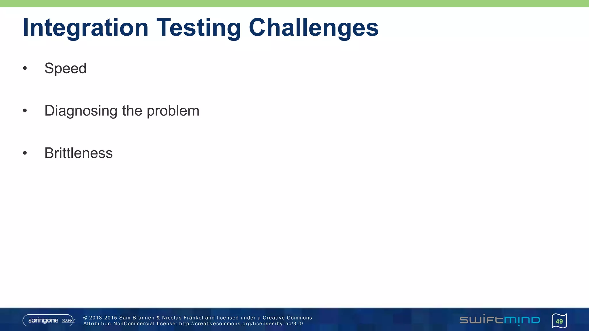 © 2013-2015 Sam Brannen & Nicolas Fränkel and licensed under a Creative Commons
Attribution-NonCommercial license: http://creativecommons.org/licenses/by -nc/3.0/
Integration Testing Challenges
• Speed
• Diagnosing the problem
• Brittleness
49
 
