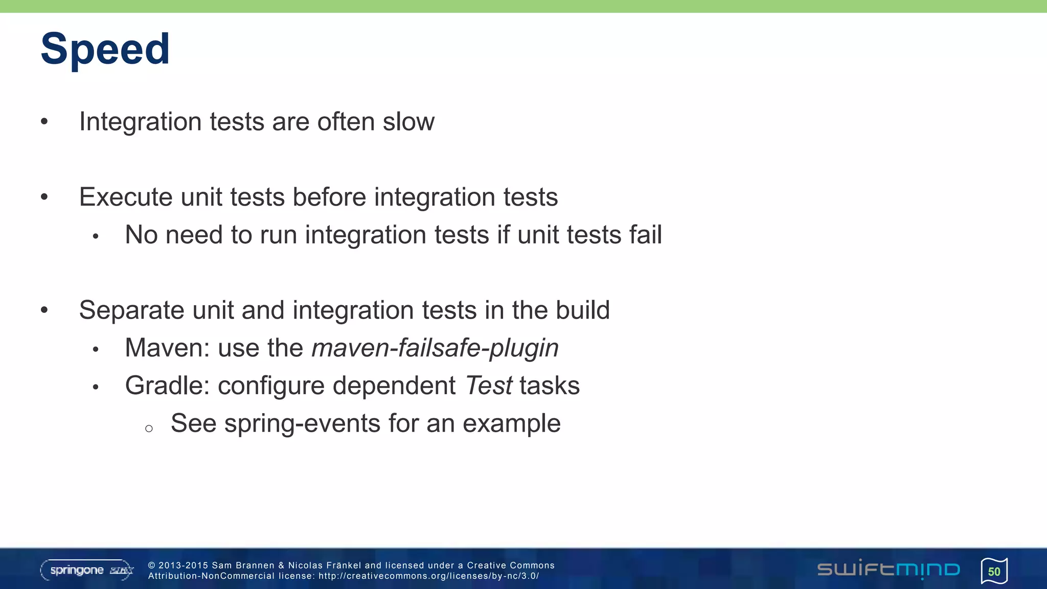 © 2013-2015 Sam Brannen & Nicolas Fränkel and licensed under a Creative Commons
Attribution-NonCommercial license: http://creativecommons.org/licenses/by -nc/3.0/
Speed
• Integration tests are often slow
• Execute unit tests before integration tests
• No need to run integration tests if unit tests fail
• Separate unit and integration tests in the build
• Maven: use the maven-failsafe-plugin
• Gradle: configure dependent Test tasks
o See spring-events for an example
50
 