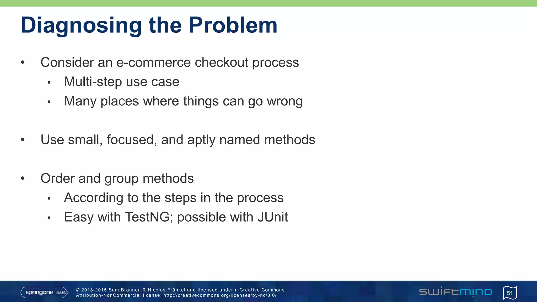 © 2013-2015 Sam Brannen & Nicolas Fränkel and licensed under a Creative Commons
Attribution-NonCommercial license: http://creativecommons.org/licenses/by -nc/3.0/
Diagnosing the Problem
• Consider an e-commerce checkout process
• Multi-step use case
• Many places where things can go wrong
• Use small, focused, and aptly named methods
• Order and group methods
• According to the steps in the process
• Easy with TestNG; possible with JUnit
51
 