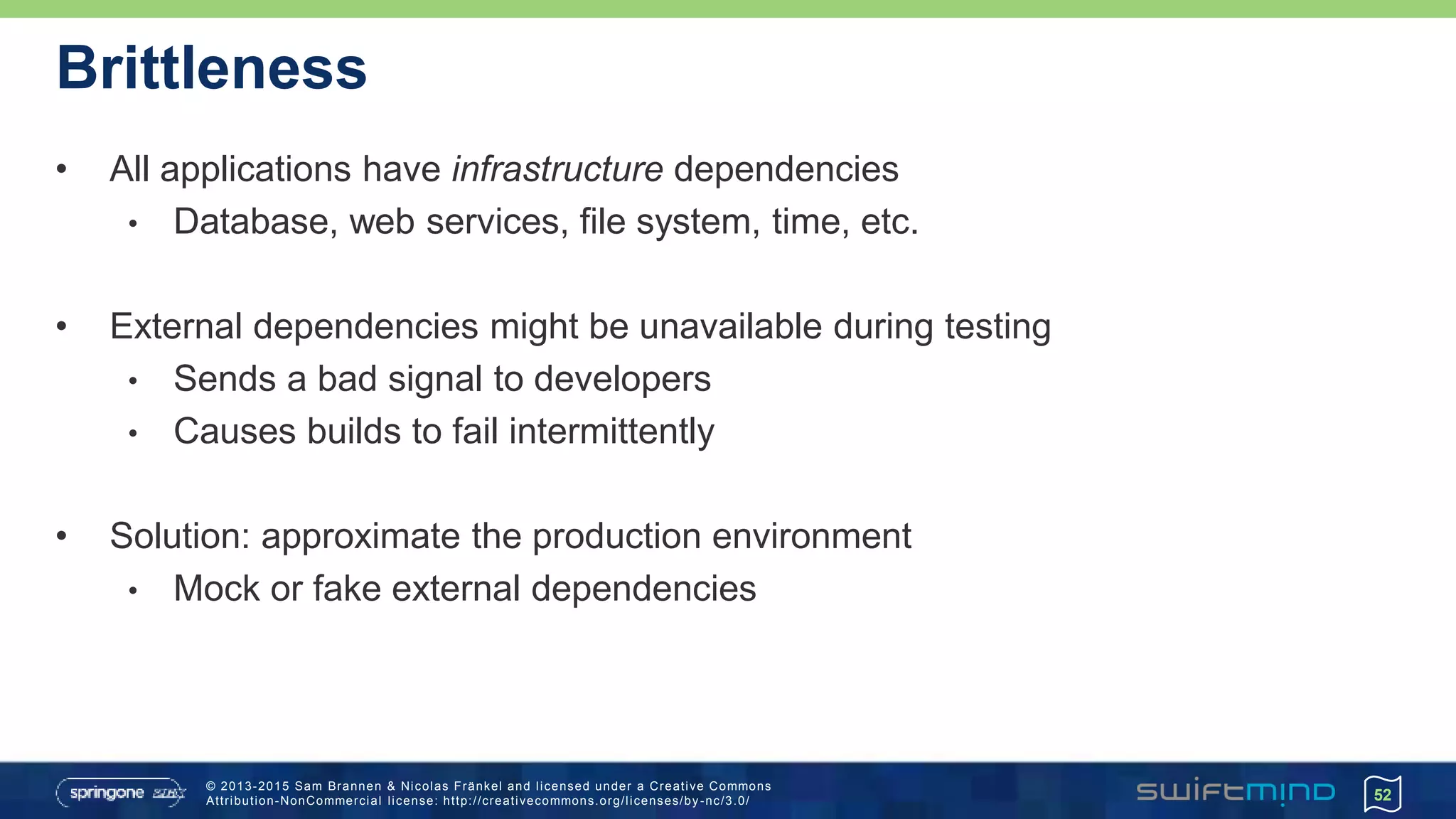 © 2013-2015 Sam Brannen & Nicolas Fränkel and licensed under a Creative Commons
Attribution-NonCommercial license: http://creativecommons.org/licenses/by -nc/3.0/
Brittleness
• All applications have infrastructure dependencies
• Database, web services, file system, time, etc.
• External dependencies might be unavailable during testing
• Sends a bad signal to developers
• Causes builds to fail intermittently
• Solution: approximate the production environment
• Mock or fake external dependencies
52
 