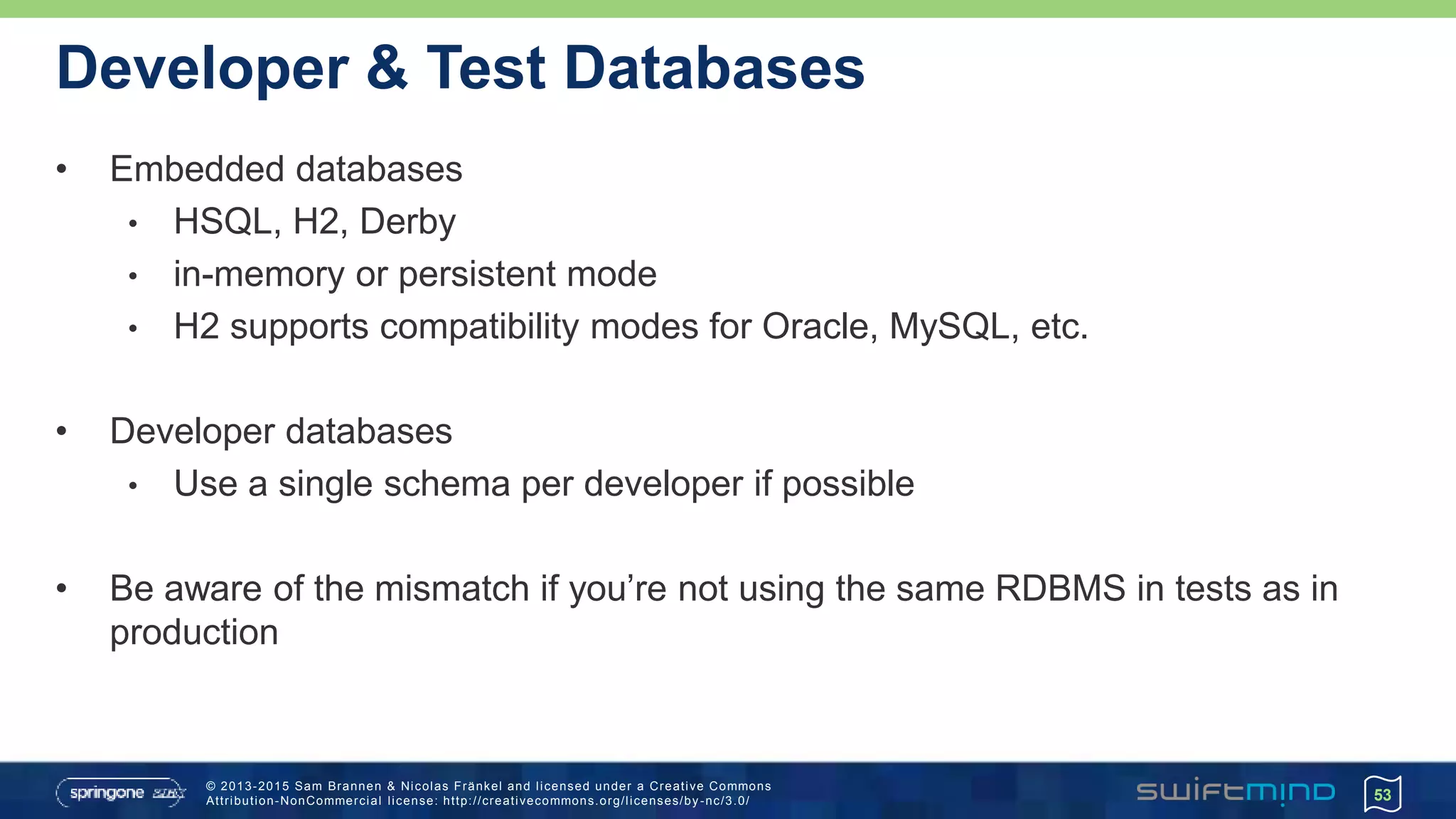 © 2013-2015 Sam Brannen & Nicolas Fränkel and licensed under a Creative Commons
Attribution-NonCommercial license: http://creativecommons.org/licenses/by -nc/3.0/
Developer & Test Databases
• Embedded databases
• HSQL, H2, Derby
• in-memory or persistent mode
• H2 supports compatibility modes for Oracle, MySQL, etc.
• Developer databases
• Use a single schema per developer if possible
• Be aware of the mismatch if you’re not using the same RDBMS in tests as in
production
53
 