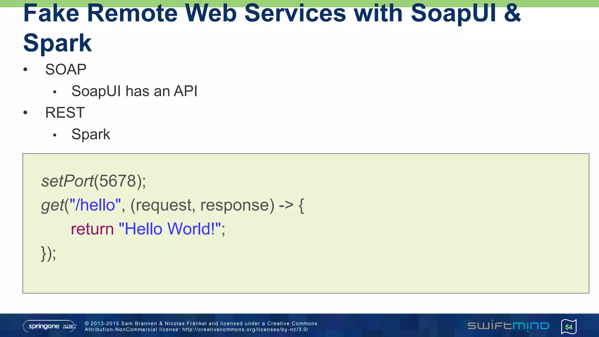 © 2013-2015 Sam Brannen & Nicolas Fränkel and licensed under a Creative Commons
Attribution-NonCommercial license: http://creativecommons.org/licenses/by -nc/3.0/
Fake Remote Web Services with SoapUI &
Spark
• SOAP
• SoapUI has an API
• REST
• Spark
54
setPort(5678);
get("/hello", (request, response) -> {
return "Hello World!";
});
 