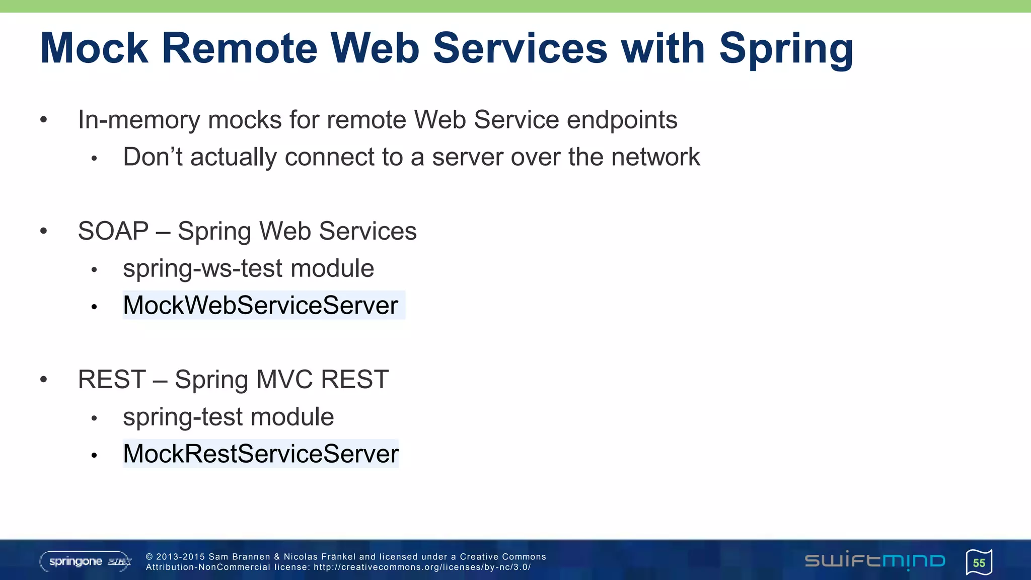 © 2013-2015 Sam Brannen & Nicolas Fränkel and licensed under a Creative Commons
Attribution-NonCommercial license: http://creativecommons.org/licenses/by -nc/3.0/
Mock Remote Web Services with Spring
• In-memory mocks for remote Web Service endpoints
• Don’t actually connect to a server over the network
• SOAP – Spring Web Services
• spring-ws-test module
• MockWebServiceServer
• REST – Spring MVC REST
• spring-test module
• MockRestServiceServer
55
 