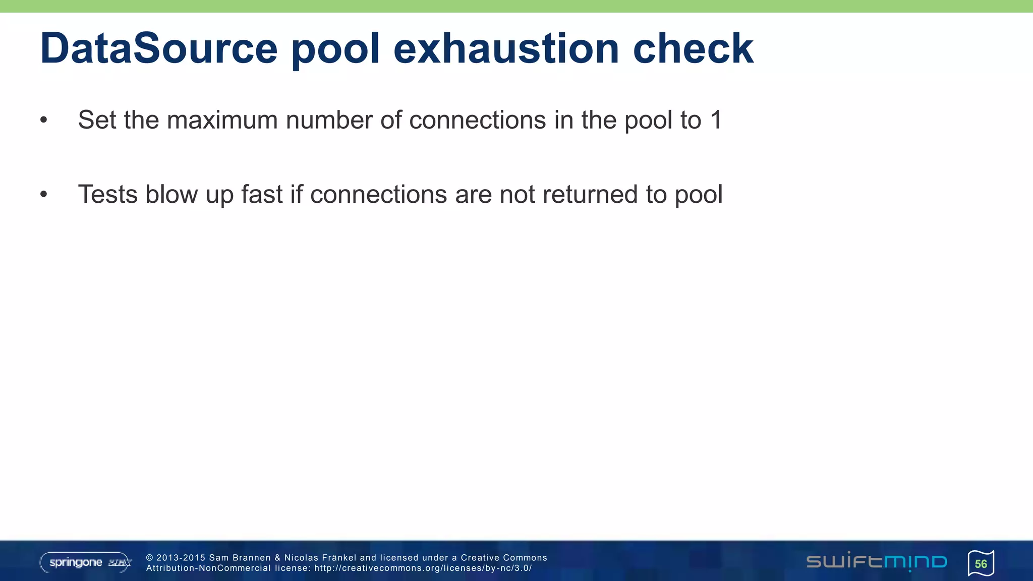 © 2013-2015 Sam Brannen & Nicolas Fränkel and licensed under a Creative Commons
Attribution-NonCommercial license: http://creativecommons.org/licenses/by -nc/3.0/
DataSource pool exhaustion check
• Set the maximum number of connections in the pool to 1
• Tests blow up fast if connections are not returned to pool
56
 