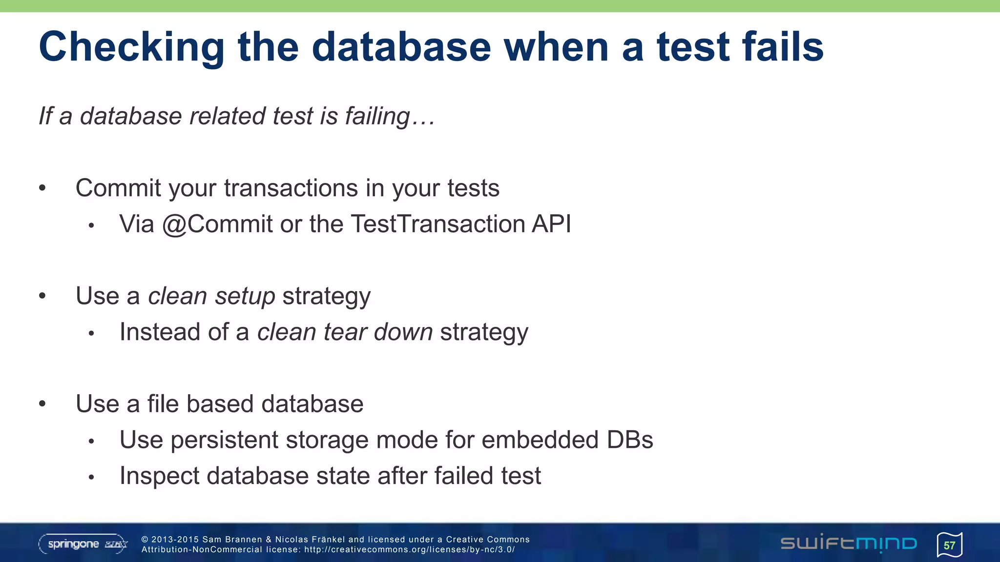 © 2013-2015 Sam Brannen & Nicolas Fränkel and licensed under a Creative Commons
Attribution-NonCommercial license: http://creativecommons.org/licenses/by -nc/3.0/
Checking the database when a test fails
If a database related test is failing…
• Commit your transactions in your tests
• Via @Commit or the TestTransaction API
• Use a clean setup strategy
• Instead of a clean tear down strategy
• Use a file based database
• Use persistent storage mode for embedded DBs
• Inspect database state after failed test
57
 