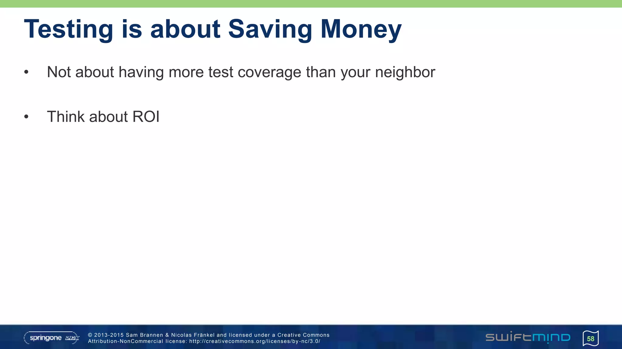 © 2013-2015 Sam Brannen & Nicolas Fränkel and licensed under a Creative Commons
Attribution-NonCommercial license: http://creativecommons.org/licenses/by -nc/3.0/
Testing is about Saving Money
• Not about having more test coverage than your neighbor
• Think about ROI
58
 
