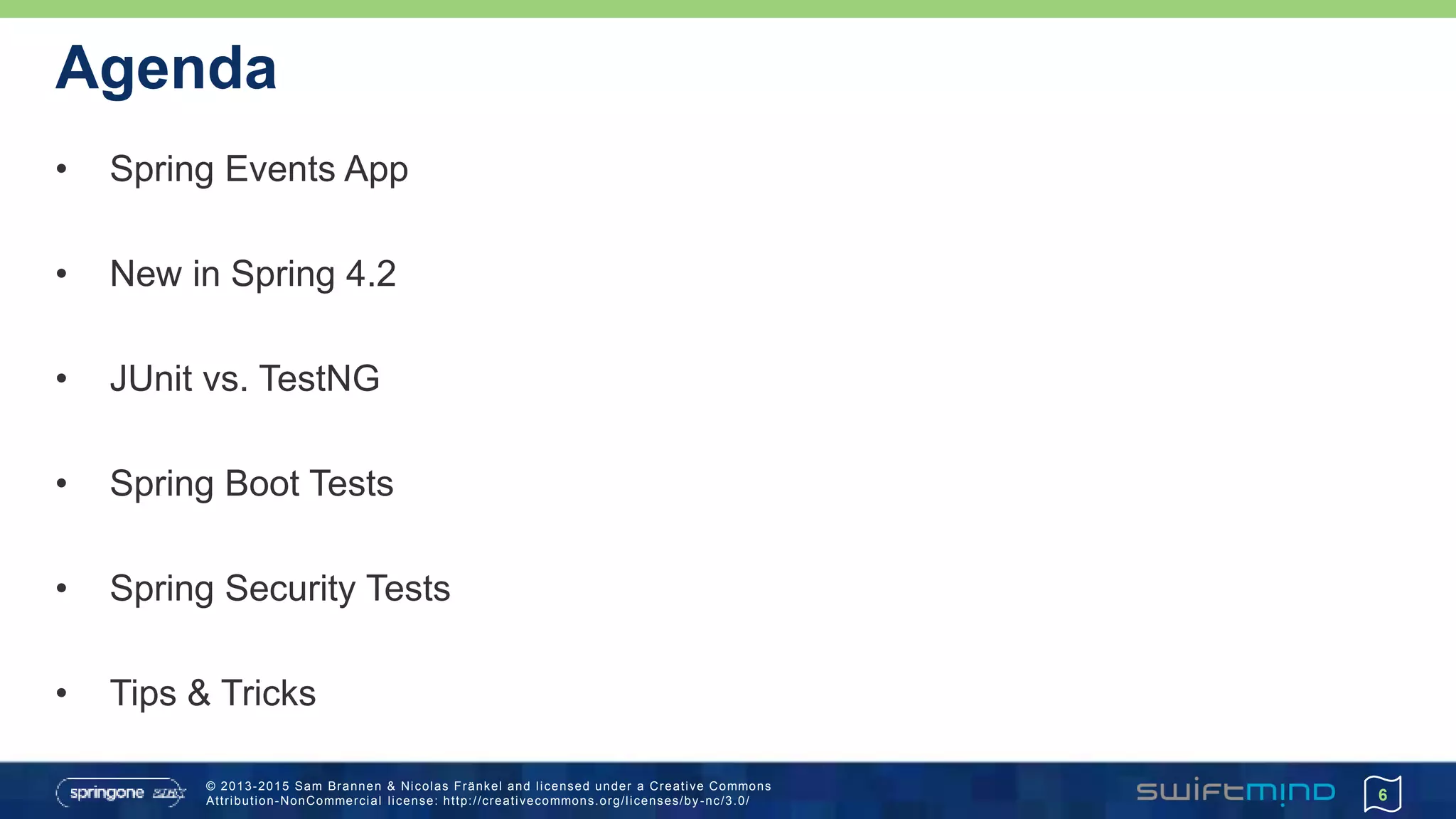 © 2013-2015 Sam Brannen & Nicolas Fränkel and licensed under a Creative Commons
Attribution-NonCommercial license: http://creativecommons.org/licenses/by -nc/3.0/
Agenda
• Spring Events App
• New in Spring 4.2
• JUnit vs. TestNG
• Spring Boot Tests
• Spring Security Tests
• Tips & Tricks
6
 