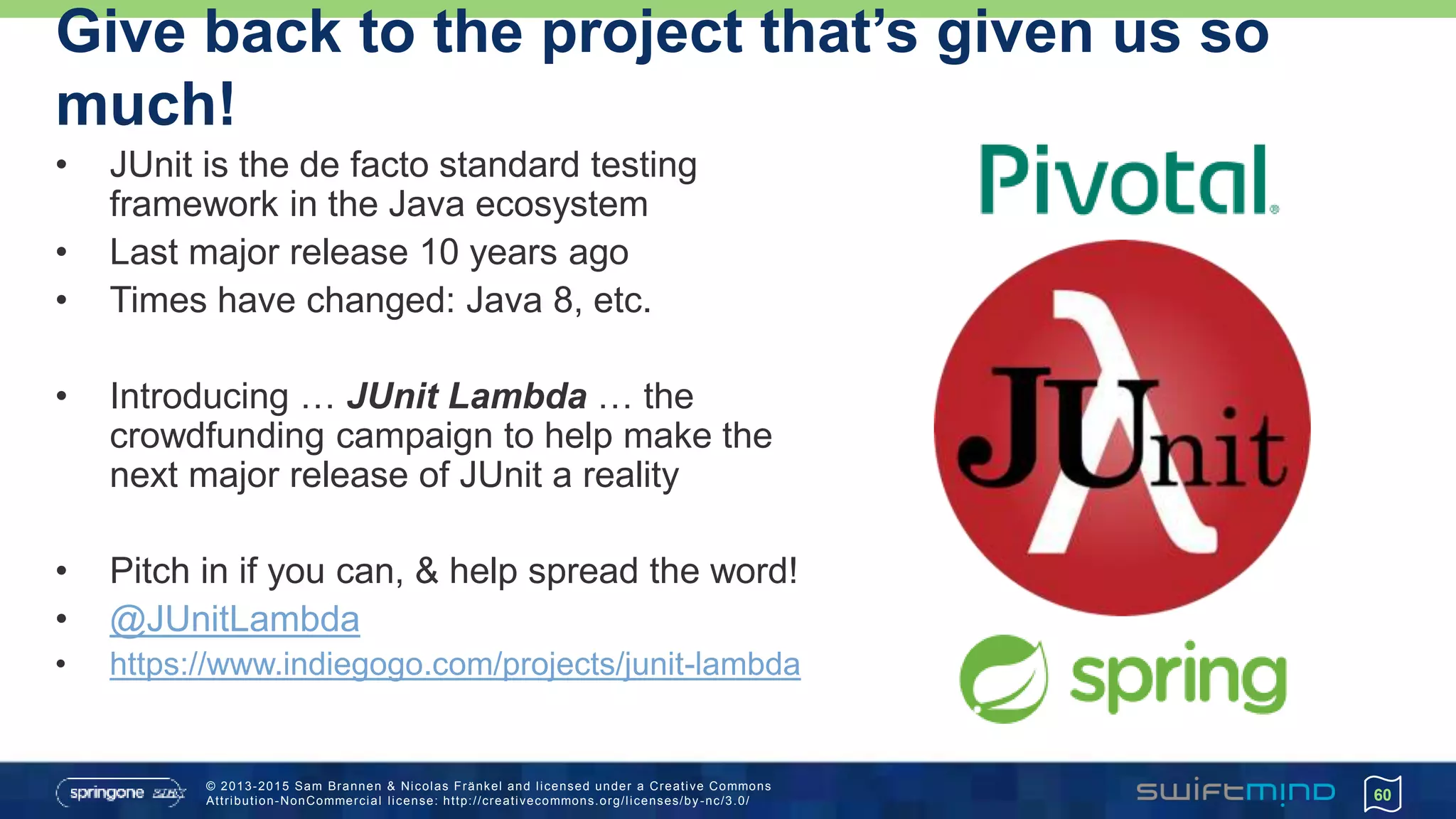 © 2013-2015 Sam Brannen & Nicolas Fränkel and licensed under a Creative Commons
Attribution-NonCommercial license: http://creativecommons.org/licenses/by -nc/3.0/
Give back to the project that’s given us so
much!
• JUnit is the de facto standard testing
framework in the Java ecosystem
• Last major release 10 years ago
• Times have changed: Java 8, etc.
• Introducing … JUnit Lambda … the
crowdfunding campaign to help make the
next major release of JUnit a reality
• Pitch in if you can, & help spread the word!
• @JUnitLambda
• https://www.indiegogo.com/projects/junit-lambda
60
 