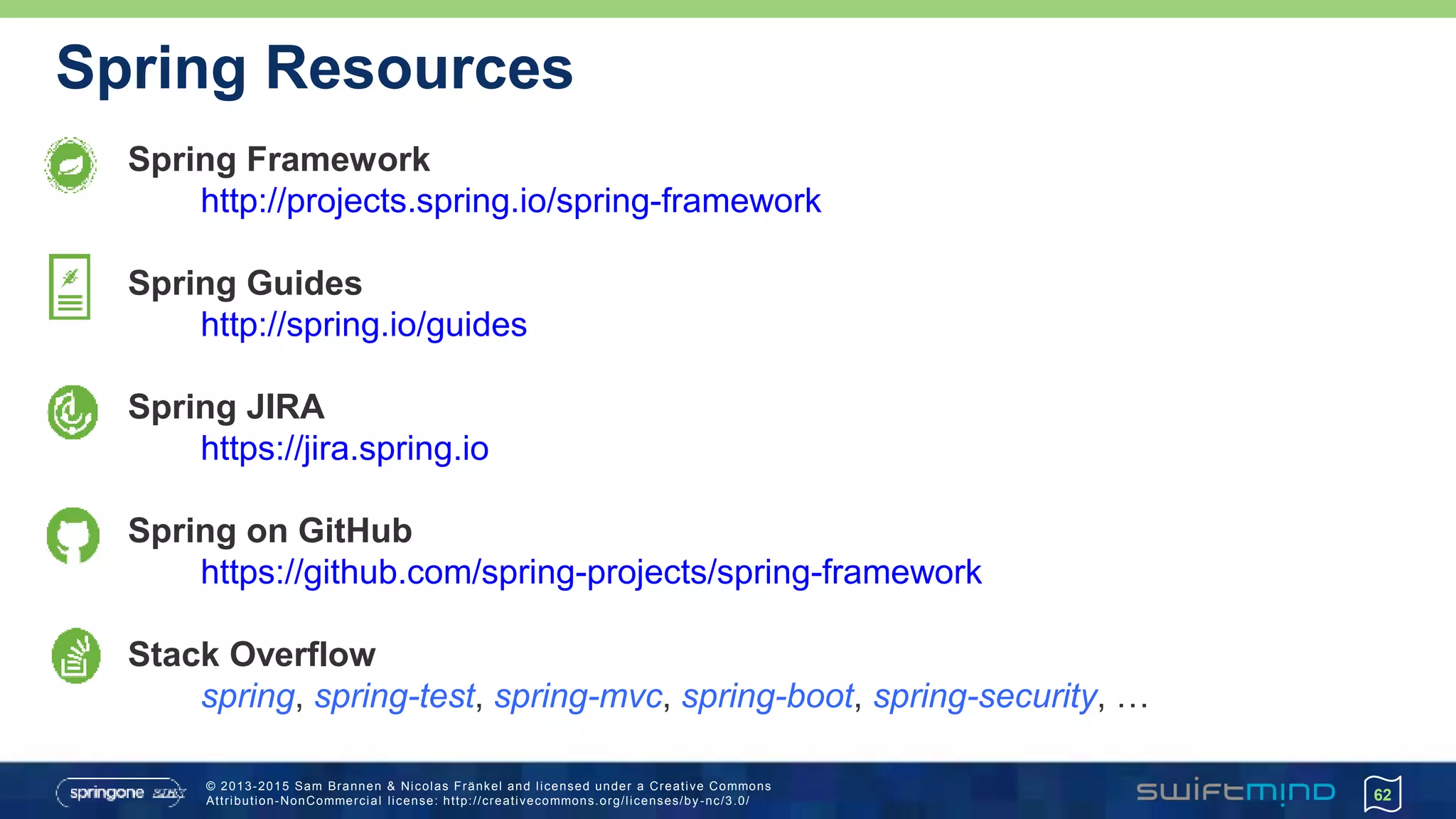 © 2013-2015 Sam Brannen & Nicolas Fränkel and licensed under a Creative Commons
Attribution-NonCommercial license: http://creativecommons.org/licenses/by -nc/3.0/
Spring Resources
Spring Framework
http://projects.spring.io/spring-framework
Spring Guides
http://spring.io/guides
Spring JIRA
https://jira.spring.io
Spring on GitHub
https://github.com/spring-projects/spring-framework
Stack Overflow
spring, spring-test, spring-mvc, spring-boot, spring-security, …
62
 