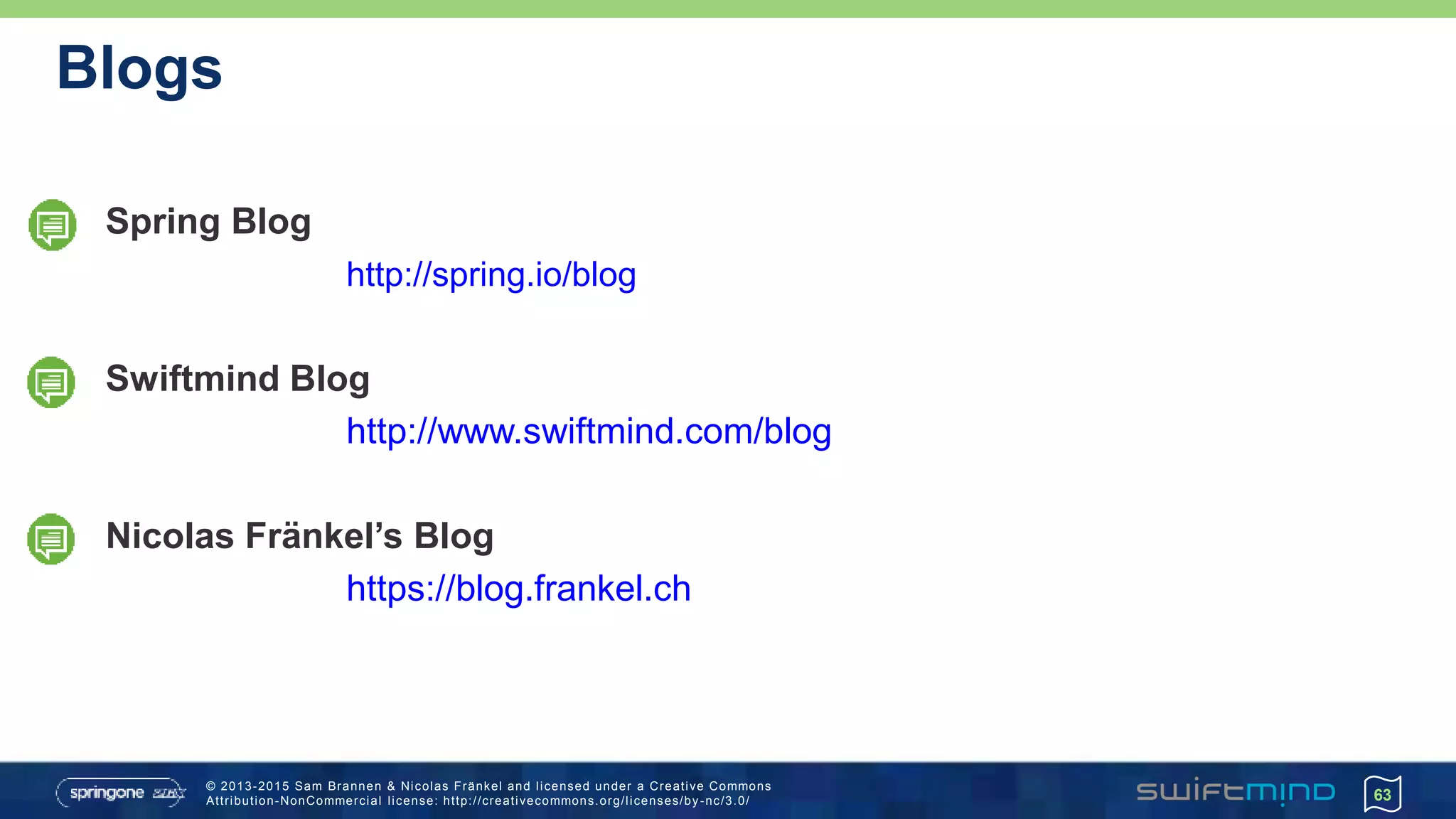 © 2013-2015 Sam Brannen & Nicolas Fränkel and licensed under a Creative Commons
Attribution-NonCommercial license: http://creativecommons.org/licenses/by -nc/3.0/
Blogs
Spring Blog
http://spring.io/blog
Swiftmind Blog
http://www.swiftmind.com/blog
Nicolas Fränkel’s Blog
https://blog.frankel.ch
63
 