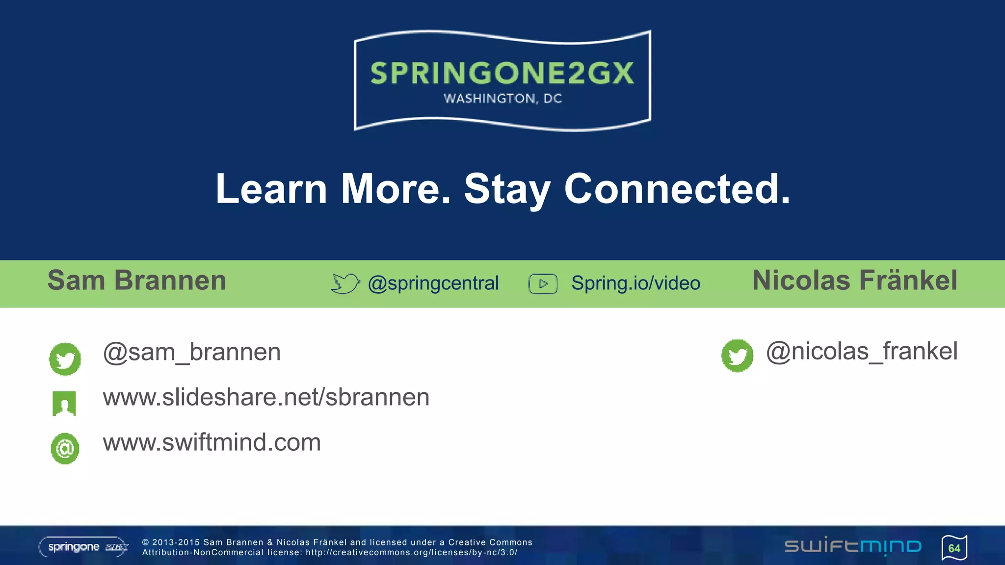 © 2013-2015 Sam Brannen & Nicolas Fränkel and licensed under a Creative Commons
Attribution-NonCommercial license: http://creativecommons.org/licenses/by -nc/3.0/ 64
Sam Brannen
@sam_brannen
www.slideshare.net/sbrannen
www.swiftmind.com
Learn More. Stay Connected.
@springcentral Spring.io/video Nicolas Fränkel
@nicolas_frankel
 